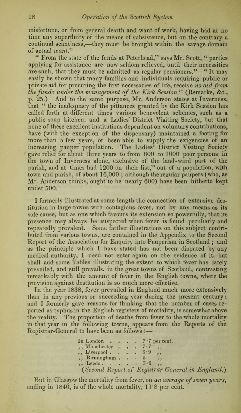 misfortune, or from general dearth and want of work, having had at no time any superfluity of the means of subsistence, but on the contrary a continual scantiness,—they must be brought within the savage domain of actual want’^ “ From the state of the funds at Peterhead,” says Mr. Scott, “ parties applying for assistance are now seldom relieved, until their necessities are such, that they must be admitted as regular pensioners.” “It may easily be shown that many families and individuals requiring public or private aid for procuring the first necessaries of life, receive no aid from the funds under the management of the Kirk Session.'*' (Remarks, &c., p. 25.) And to the same purpose, Mr. Anderson states at Inverness, that “ the inadequacy of the pittances granted by the Kirk Session has called forth at different times various benevolent schemes, such as a public soup kitchen, and a Ladies’ District Visiting Society, but that none of these excellent institutions dependent on voluntary contributions, have (with the exception of the dispensary) maintained a footing for more than a few^ years, or been able to supply the exigencies of an increasing pauper population. The Ladies’ District Visiting Society ' gave relief for about three years to from 800 to 1000 poor persons in the town of Inverness alone, exclusive of the land-ward part of the parish, and at times had 1200 on their list,” out of a population, with town and parish, of about 16,000 ; although the regular paupers (who, as Mr. Anderson thinks, ought to be nearly 600) have been hitherto kept under 500. I formerly illustrated at some length the connection of extensive des- titution in large towms with contagious fever, not by any means as its sole cause, but as one which favours its extension so powerfully, that its presence may always be suspected when fever is found peculiarly and repeatedly prevalent. Some farther illustrations on this subject contri- buted from various towns, are contained in the Appendix to the Second Report of the Association for Enquiry into Pauperism in Scotland ; and as the principle which I have stated has not been disputed by any medical authority, I need not enter again on the evidence of it, but shall add some Tables illustrating the extent to which fever has lately prevailed, and still prevails, in the great towns of Scotland, contrasting remarkably wuth the amount of fever in the English towns, where the provision against destitution is so much more effective. In the year 1838, fever prevailed in England much more extensively than in any previous or succeeding year during the present century; and I formerly gave reasons for thinking that the number of cases re- ported as typhus in the English registers of mortality, is somewhat above the reality. The proportion of deaths from fever to the whole mortality in that year in the following towns, appears from the Reports of the Registrar-General to have been as follows :— In London . . . . 7*7 percent. ,, Manchester . . . 7*7 ,, ,, Liverpool . . . . 6*9 ,, ,, Birmingham ... 5 ,, ,, Leeds 3*6 ,, (Second Report of Registrar General in England.) But in Glasgow the mortality from fever, on an average of seven years^ ending in 1840, is of the whole mortality, 11*8 per cent.