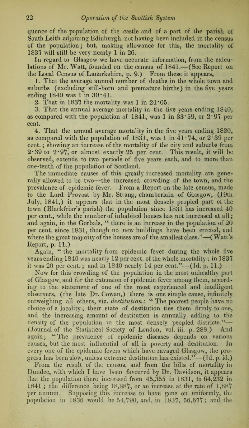 quence of the population of the castle and of a part of the parish of South Leith adjoining Edinburgh, not having been included in the census of the population; but, making allowance for this, the mortality of 1837 will still be very nearly 1 in 26. In regard to Glasgow we have accurate information, from the calcu- lations of Mr. Watt, founded on the census of 1841.—(See Report on the Local Census of Lanarkshire, p. 9.) From these it appears, 1. That the average annual number of deaths in the whole town and suburbs (excluding still-born and premature births) in the five years ending 1840 was 1 in 30*41. 2. That in 1837 the mortality was 1 in 24*05. 3. That the annual average mortality in the five years ending 1840, as compared with the population of 1841, was 1 in 33*59, or 2*97 per cent. 4. That the annual average mortality in the five years ending 1830, as compared with the population of 1831, was 1 in 41 * 74, or 2 *39 per cent.; showing an increase of the mortality of the city and suburbs from 2*39 to 2*97, or almost exactly 25 per cent. This result, it will be observed, extends to two periods of five years each, and to more than one-tenth of the population of Scotland. The immediate causes of this greatly increased mortality are gene- rally allowed to be two—the increased crowding of the town, and the prevalence of epidemic fever. From a Report on the late census, made to the Lord Provost by Mr. Strang, chamberlain of Glasgow, (19th July, 1841,) it appears that in the most densely peopled part of the town (Blackfriar’s parish) the population since 1831 has increased 40 per cent.,' while the number of inhabited houses has not increased at all; and again, in the Gorbals, “ there is an increase in the population of 20 per cent, since 1831, though no new buildings have been erected, and where the great majority of the houses are of the smallest class.”—(Watt’s Report, p. 11.) Again, “ the mortality from epidemic fever during the whole five years ending 1840 was nearly 12 per cent, of the whole mortality; in 1837 it was 20 per cent.; and in 1840 nearly 14 per cent.”—(Id. p. 11.) Now for this crowding of the population in the most unhealthy part of Glasgow, and for the extension of epidemic fever among them, accord- ing to the statement of one of the most experienced and intelligent observers, (the late Dr. Cowan,) there is one simple cause, infinitely outweighing all others, viz. destitution: “ The poorest people have no choice of a locality; their state of destitution ties them firmly to one, and the increasing amount of destitution is annually adding to the density of the population in the most densely peopled districts.”— (Journal of the Statistical Society of London, vol. iii. p. 288.) And again; “The prevalence of epidemic diseases depends on various causes, but the most influential of all is poverty and destitution. In every one of the epidemic fevers which have ravaged Glasgow, the pro- gress has been slow, unless extreme destitution has existed.”—(Id. p. id.) From the result of the census, and from the bills of mortality in Dundee, with which I have been favoured by Dr. Davidson, it appears that the population there increased from 45,355 in 1831, to 64,232 in 1841 ; the difference being 18,887, or an increase at the rate of 1,887 per annum. Supposing this increase to have gone on uniformly, the population in 1836 would he 54,790, and, in 1837, 56,677; and the