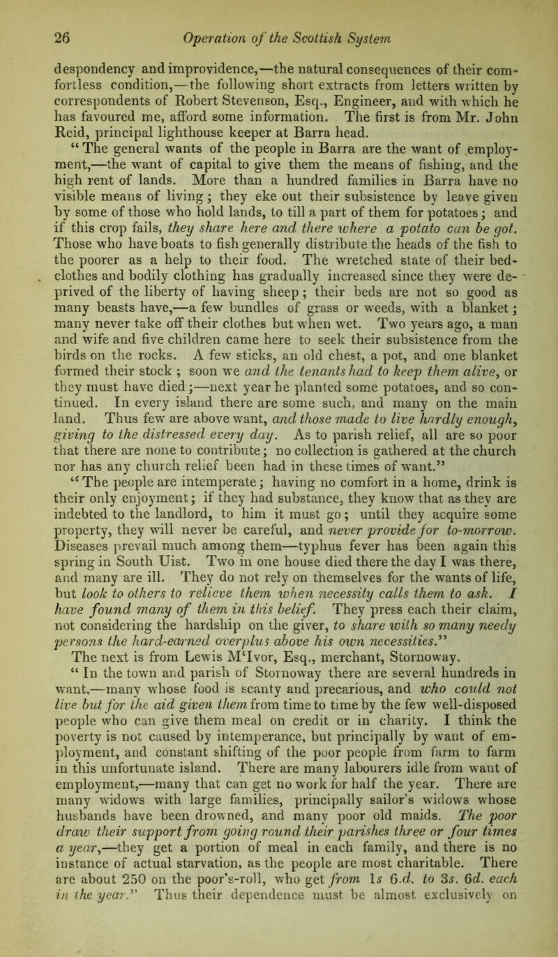 despondency and improvidence,—the natural consequences of their com- fortless condition,—the following short extracts from letters written by correspondents of Robert Stevenson, Esq., Engineer, and with which he has favoured me, afford some information. The first is from Mr. John Reid, principal lighthouse keeper at Barra head. “ The general wants of the people in Barra are the want of .employ- ment,—the want of capital to give them the means of fishing, and the high rent of lands. More than a hundred families in Barra have no visible means of living; they eke out their subsistence by leave given by some of those who hold lands, to till a part of them for potatoes; and if this crop fails, they share, here and there where a potato can be got. Those who have boats to fish generally distribute the heads of the fish to the poorer as a help to their food. The wretched state of their bed- clothes and bodily clothing has gradually increased since they w'ere de- prived of the liberty of having sheep; their beds are not so good as many beasts have,—a few bundles of grass or weeds, with a blanket; many never take off their clothes but when w^et. Two years ago, a man and wife and five children came here to seek their subsistence from the birds on the rocks. A few sticks, an old chest, a pot, and one blanket formed their stock ; soon we and the tenants had to keep them alive^ or they must have died;—next year he planted some potatoes, and so con- tinued. In every island there are some such, and many on the main land. Thus few are above want, and those made to live hardly enough, giving to the distressed every day. As to parish relief, all are so poor that there are none to contribute; no collection is gathered at the church nor has any church relief been had in these times of w^ant.” The people are intemperate; having no comfort in a home, drink is their only enjoyment; if they had substance, they know that as they are indebted to the landlord, to him it must go; until they acquire some property, they wdll never be careful, and never provide for to-morrow. Diseases prevail much among them—typhus fever has been again this spring in South Uist. Two in one house died there the day I was there, and many are ill. They do not rely on themselves for the wants of life, but look to others to relieve them when necessity calls them to ask. I have found many of them in this belief. They press each their claim, not considering the hardship on the giver, to share with so many needy persons the hard-earned overplus above his own necessities.^^ The next is from Lewis MTvor, Esq., merchant, Stornoway. “ In the towm and parish of Stornoway there are several hundreds in want,—many whose food is scanty and precarious, and who could not live but for the aid given them irom time to time by the few w ell-disposed people who can give them meal on credit or in charily. I think the poverty is not caused by intemperance, but principally by want of em- ployment, and constant shifting of the poor people from farm to farm in this unfortunate island. There are many labourers idle from want of employment,—many that can get no work for half the year. There are many widows with large families, principally sailor’s widows whose husbands have been drowned, and many poor old maids. The poor draw their support from going round their parishes three or four times a year,—they get a portion of meal in each family, and there is no instance of actual starvation, as the people are most charitable. There are about 250 on the poor’s-roll, who get from I5 Q.d. to 3^. 6d. each in the yearT Thus their dependence must be almost exclusively on