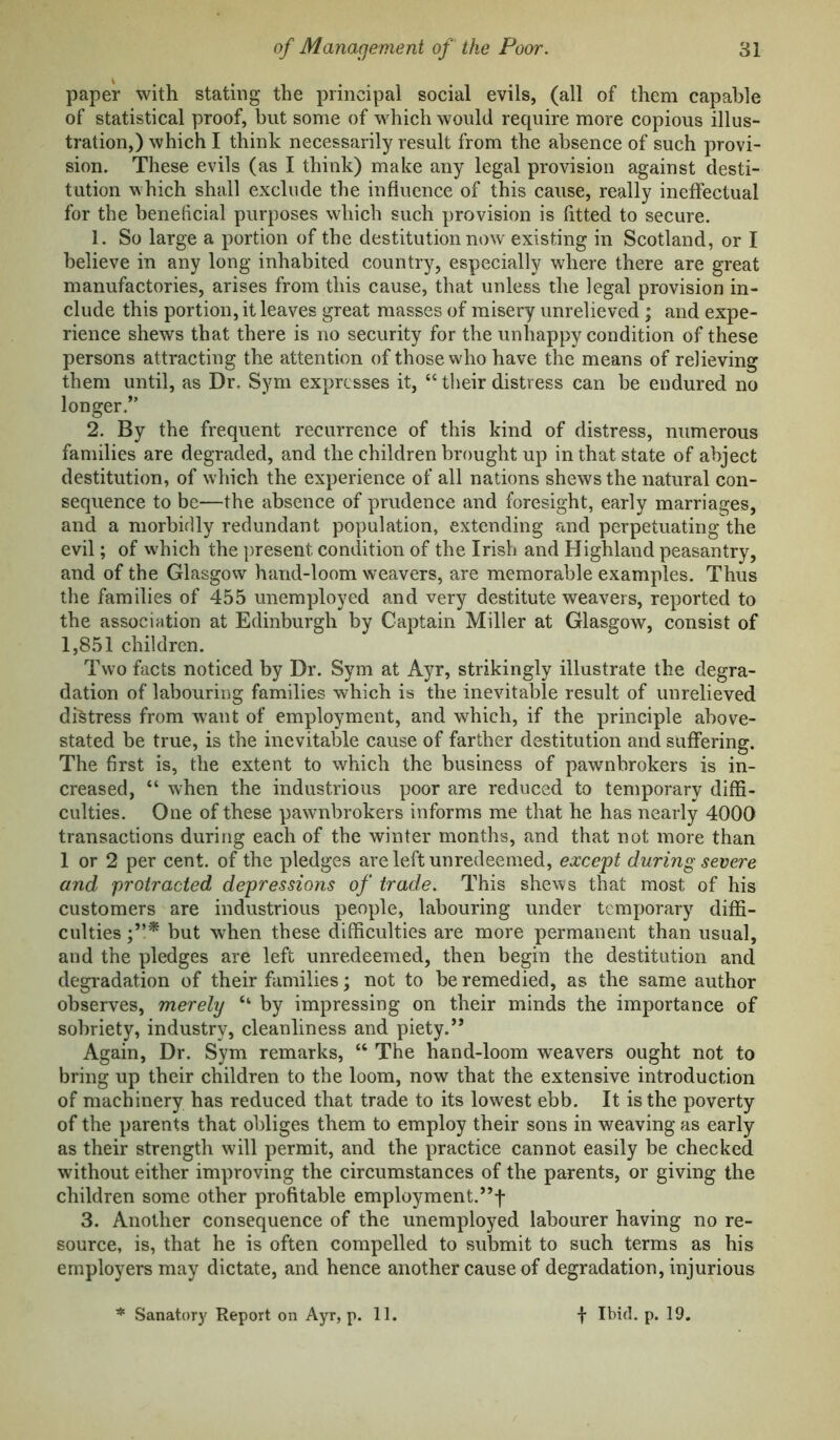 paper with stating the principal social evils, (all of them capable of statistical proof, hut some of which would require more copious illus- tration,) which I think necessarily result from the absence of such provi- sion. These evils (as I think) make any legal provision against desti- tution which shall exclude the influence of this cause, really ineffectual for the beneficial purposes which such provision is fitted to secure. 1. So large a portion of the destitution now existing in Scotland, or I believe in any long inhabited country, especially where there are great manufactories, arises from this cause, that unless the legal provision in- clude this portion, it leaves great masses of misery unrelieved ; and expe- rience shews that there is no security for the unhappy condition of these persons attracting the attention of those who have the means of relieving them until, as Dr. Sym expresses it, “ their distress can be endured no longer.” 2. By the frequent recurrence of this kind of distress, numerous families are degraded, and the children brought up in that state of abject destitution, of which the experience of all nations shews the natural con- sequence to be—the absence of prudence and foresight, early marriages, and a morbidly redundant population, extending and perpetuating the evil; of w'hich the present condition of the Irish and Highland peasantry, and of the Glasgow hand-loom weavers, are memorable examples. Thus the families of 455 unemployed and very destitute weavers, reported to the association at Edinburgh by Captain Miller at Glasgow, consist of 1,851 children. Two facts noticed by Dr. Sym at Ayr, strikingly illustrate the degra- dation of labouring families which is the inevitable result of unrelieved distress from want of employment, and which, if the principle above- stated be true, is the inevitable cause of farther destitution and suffering. The first is, the extent to which the business of pawnbrokers is in- creased, “ Avhen the industrious poor are reduced to temporary diffi- culties. One of these pawnbrokers informs me that he has nearly 4000 transactions during each of the winter months, and that not more than 1 or 2 per cent, of the pledges are left unredeemed, except during severe and protracted depressions of trade. This shews that most of his customers are industrious people, labouring under temporary diffi- culties but when these difficulties are more permanent than usual, and the pledges are left unredeemed, then begin the destitution and degradation of their families; not to be remedied, as the same author observes, merely “ by impressing on their minds the importance of sobriety, industry, cleanliness and piety.’’ Again, Dr. Sym remarks, “ The hand-loom weavers ought not to bring up their children to the loom, now that the extensive introduction of machinery has reduced that trade to its low^est ebb. It is the poverty of the parents that obliges them to employ their sons in weaving as early as their strength will permit, and the practice cannot easily be checked without either improving the circumstances of the parents, or giving the children some other profitable employment.”f 3. Another consequence of the unemployed labourer having no re- source, is, that he is often compelled to submit to such terms as his employers may dictate, and hence another cause of degradation, injurious Sanator}' Report on Ayr, p. 11. f Ibid. p. 19.