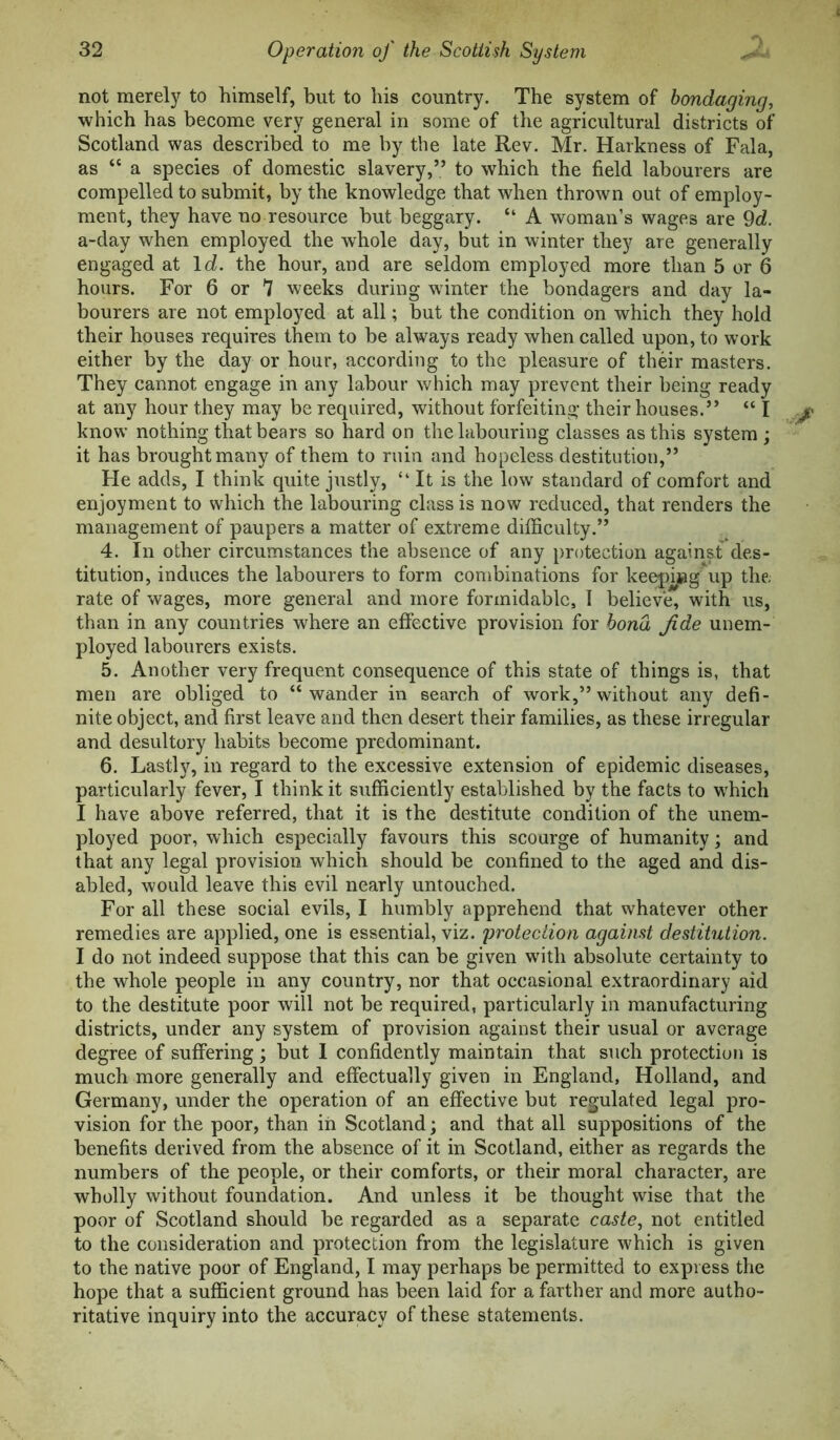 not merely to himself, but to his country. The system of hondaging, which has become very general in some of the agricultural districts of Scotland was described to me by the late Rev. Mr. Harkness of Fala, as “ a species of domestic slavery,” to which the field labourers are compelled to submit, by the knowledge that when thrown out of employ- ment, they have no resource but beggary. “ A woman’s wages are 9d. a-day when employed the whole day, but in winter they are generally engaged at Id. the hour, and are seldom employed more than 5 or 6 hours. For 6 or 7 weeks during winter the bondagers and day la- bourers are not employed at all; but the condition on which they hold their houses requires them to be always ready when called upon, to work either by the day or hour, according to the pleasure of their masters. They cannot engage in any labour which may prevent their being ready at any hour they may be required, without forfeiting their houses.” “ I know nothing that bears so hard on the labouring classes as this system; it has brought many of them to ruin and hopeless destitution,” He adds, I think quite justly, “It is the low standard of comfort and enjoyment to which the labouring class is now reduced, that renders the management of paupers a matter of extreme difficulty.” 4. In other circumstances the absence of any protection against des- titution, induces the labourers to form combinations for keejnng'up the rate of wages, more general and more formidable, I believe, with us, than in any countries where an effective provision for bond fide unem- ployed labourers exists. 5. Another very frequent consequence of this state of things is, that men are obliged to “wander in search of work,” without any defi- nite object, and first leave and then desert their families, as these irregular and desultory habits become predominant. 6. Lastly, in regard to the excessive extension of epidemic diseases, particularly fever, I think it sufficiently established by the facts to which I have above referred, that it is the destitute condition of the unem- ployed poor, which especially favours this scourge of humanity; and that any legal provision which should be confined to the aged and dis- abled, would leave this evil nearly untouched. For all these social evils, I humbly apprehend that whatever other remedies are applied, one is essential, viz. protection against destitution. I do not indeed suppose that this can be given with absolute certainty to the whole people in any country, nor that occasional extraordinary aid to the destitute poor will not be required, particularly in manufacturing districts, under any system of provision against their usual or average degree of suffering ; hut I confidently maintain that such protection is much more generally and effectually given in England, Holland, and Germany, under the operation of an effective but regulated legal pro- vision for the poor, than iii Scotland; and that all suppositions of the benefits derived from the absence of it in Scotland, either as regards the numbers of the people, or their comforts, or their moral character, are wholly without foundation. And unless it be thought wise that the poor of Scotland should be regarded as a separate caste^ not entitled to the consideration and protection from the legislature which is given to the native poor of England, I may perhaps be permitted to express the hope that a sufficient ground has been laid for a farther and more autho- ritative inquiry into the accuracy of these statements.