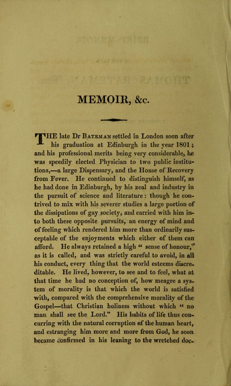 MEMOIR, &c. nPHE late Dr Bateman settled in London soon after his graduation at Edinburgh in the year 1801 ; and his professional merits being very considerable, he was speedily elected Physician to two public institu- tions,—a large Dispensary, and the House of Recovery from Fever. He continued to distinguish himself, as he had done in Edinburgh, by his zeal and industry in the pursuit of science and literature: though he con- trived to mix with his severer studies a large portion of the dissipations of gay society, and carried with him in- to both these opposite pursuits, an energy of mind and of feeling which rendered him more than ordinarily sus- ceptable of the enjoyments which either of them can afford. He always retained a high “ sense of honour, as it is called, and was strictly careful to avoid, in all his conduct, every thing that the world esteems discre- ditable. He lived, however, to see and to feel, what at that time he had no conception of, how meagre a sys- tem of morality is that which the world is satisfied with, compared with the comprehensive morality of the Gospel—that Christian holiness without which 66 no man shall see the Lord.” His habits of life thus con- curring with the natural corruption of the human heart, and estranging him more and more from God, he soon became confirmed in his leaning to the wretched doc-