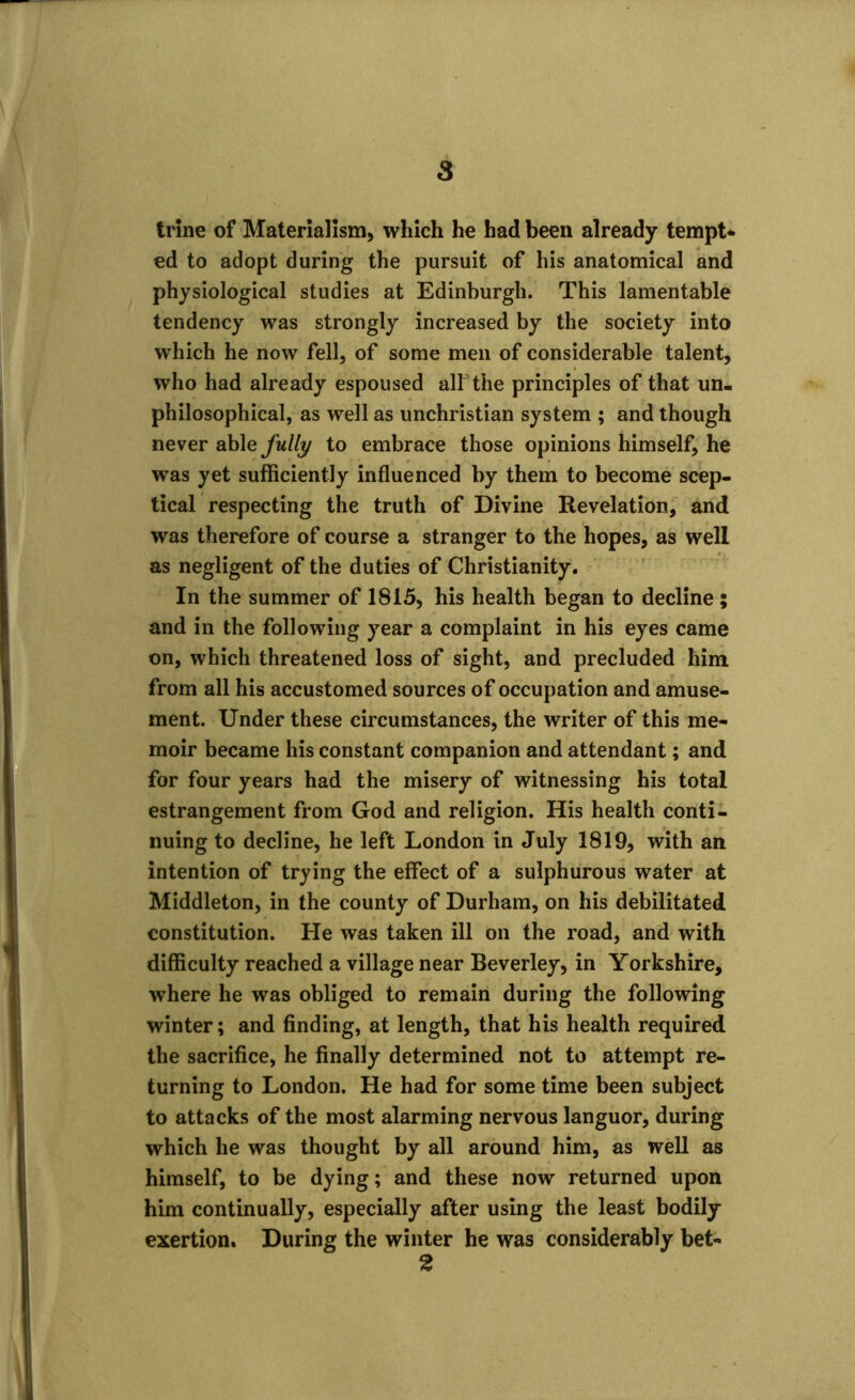 trine of Materialism, which he had been already tempt* ed to adopt during the pursuit of his anatomical and physiological studies at Edinburgh. This lamentable tendency was strongly increased by the society into which he now fell, of some men of considerable talent, who had already espoused all the principles of that un- philosophical, as well as unchristian system ; and though never able fully to embrace those opinions himself, he was yet sufficiently influenced by them to become scep- tical respecting the truth of Divine Revelation, and was therefore of course a stranger to the hopes, as well as negligent of the duties of Christianity. In the summer of 1815, his health began to decline ; and in the following year a complaint in his eyes came on, which threatened loss of sight, and precluded him from all his accustomed sources of occupation and amuse- ment. Under these circumstances, the writer of this me- moir became his constant companion and attendant; and for four years had the misery of witnessing his total estrangement from God and religion. His health conti- nuing to decline, he left London in July 1819, with an intention of trying the effect of a sulphurous water at Middleton, in the county of Durham, on his debilitated constitution. He was taken ill on the road, and with difficulty reached a village near Beverley, in Yorkshire, where he was obliged to remain during the following winter; and finding, at length, that his health required the sacrifice, he finally determined not to attempt re- turning to London. He had for some time been subject to attacks of the most alarming nervous languor, during which he was thought by all around him, as well as himself, to be dying; and these now returned upon him continually, especially after using the least bodily exertion. During the winter he was considerably bet-