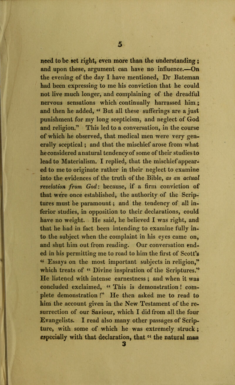 need to be set right, even more than the understanding; and upon these, argument can have no influence.—On the evening of the day I have mentioned, Dr Bateman had been expressing to me his conviction that he could not live much longer, and complaining of the dreadful nervous sensations which continually harrassed him; and then he added, 46 But all these sufferings are a just punishment for my long scepticism, and neglect of God and religion.” This led to a conversation, in the course of which he observed, that medical men were very gen- erally sceptical; and that the mischief arose from what heconsidered anatural tendency of some of their studies to lead to Materialism. I replied, that the mischief appear- ed to me to originate rather in their neglect to examine into the evidences of the truth of the Bible, as an actual revelation from God: because, if a firm conviction of that were once established, the authority of the Scrip- tures must be paramount; and the tendency of all in- ferior studies, in opposition to their declarations, could have no weight. He said, he believed I was right, and that he had in fact been intending to examine fully in- to the subject when the complaint in his eyes came on, and shut him out from reading. Our conversation end- ed in his permitting me to read to him the first of Scott’s Essays on the most important subjects in religion,” which treats of 44 Divine inspiration of the Scriptures.” He listened with intense earnestness ; and when it was concluded exclaimed, 44 This is demonstration! com- plete demonstration !” He then asked me to read to him the account given in the New Testament of the re- surrection of our Saviour, which I did from all the four Evangelists. I read also many other passages of Scrip- ture, with some of which he was extremely struck; especially with that declaration, that “ the natural man 3