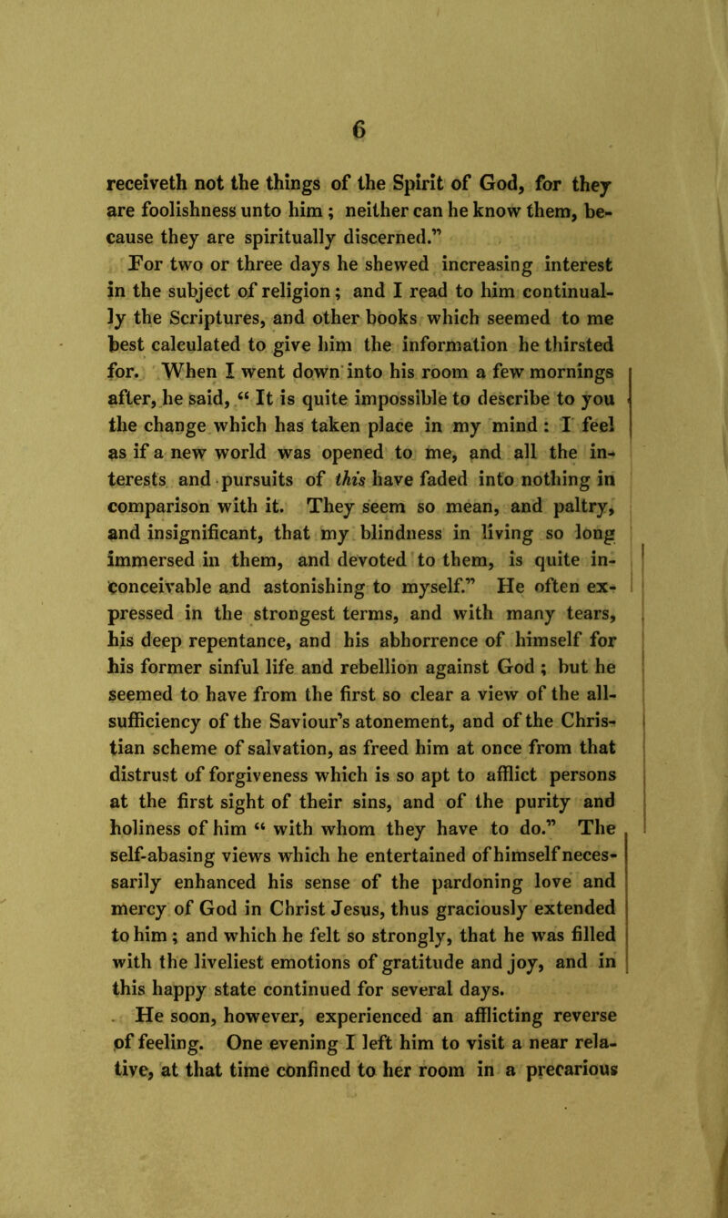 receiveth not the things of the Spirit of God, for they are foolishness unto him ; neither can he know them, be- cause they are spiritually discerned.” Por two or three days he shewed increasing interest in the subject of religion; and I read to him continual- ly the Scriptures, and other books which seemed to me best calculated to give him the information he thirsted for. When I went down into his room a few mornings after, he said, 64 It is quite impossible to describe to you the change which has taken place in my mind : I feel as if a new world was opened to me, and all the in- terests and pursuits of this have faded into nothing in comparison with it. They seem so mean, and paltry, and insignificant, that my blindness in living so long immersed in them, and devoted to them, is quite in- conceivable and astonishing to myself.” He often ex- pressed in the strongest terms, and with many tears, his deep repentance, and his abhorrence of himself for his former sinful life and rebellion against God ; but he seemed to have from the first so clear a view of the all- sufficiency of the Saviour’s atonement, and of the Chris- tian scheme of salvation, as freed him at once from that distrust of forgiveness which is so apt to afflict persons at the first sight of their sins, and of the purity and holiness of him “ with whom they have to do.” The self-abasing views which he entertained of himself neces- sarily enhanced his sense of the pardoning love and mercy of God in Christ Jesus, thus graciously extended to him; and which he felt so strongly, that he was filled with the liveliest emotions of gratitude and joy, and in this happy state continued for several days. He soon, however, experienced an afflicting reverse of feeling. One evening I left him to visit a near rela- tive, at that time confined to her room in a precarious