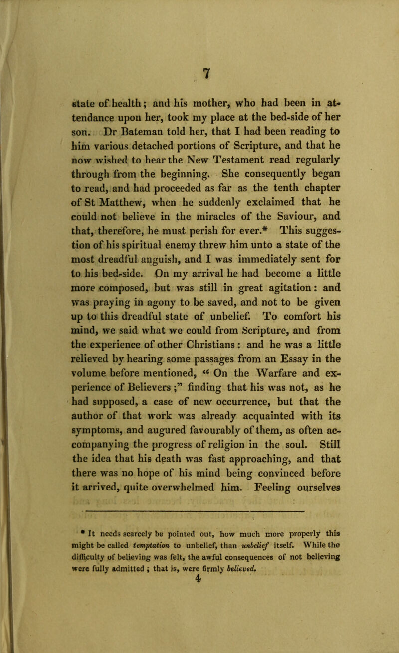 stale of health; and his mother, who had been in at- tendance upon her, took my place at the bed-side of her son. Dr Bateman told her, that I had been reading to him various detached portions of Scripture, and that he now wished to hear the New Testament read regularly through from the beginning. She consequently began to read, and had proceeded as far as the tenth chapter of St Matthew, when he suddenly exclaimed that he could not believe in the miracles of the Saviour, and that, therefore, he must perish for ever.* This sugges- tion of his spiritual enemy threw him unto a state of the most dreadful anguish, and I was immediately sent for to his bedr-side. On my arrival he had become a little more composed, but was still in great agitation: and was praying in agony to be saved, and not to be given up to this dreadful state of unbelief. To comfort his mind, we said what we could from Scripture, and from the experience of other Christians : and he was a little relieved by hearing some passages from an Essay in the volume before mentioned, u On the Warfare and ex- perience of Believers finding that his was not, as he had supposed, a case of new occurrence, but that the author of that work was already acquainted with its symptoms, and augured favourably of them, as often ac- companying the progress of religion in the soul. Still the idea that his death was fast approaching, and that there was no hope of his mind being convinced before it arrived, quite overwhelmed him. Feeling ourselves • It needs scarcely be pointed out, how much more properly this might be called temptation to unbelief, than unbelief itself. While the difficulty of believing was felt, the awful consequences of not believing were fully admitted i that is, were firmly believed, 4