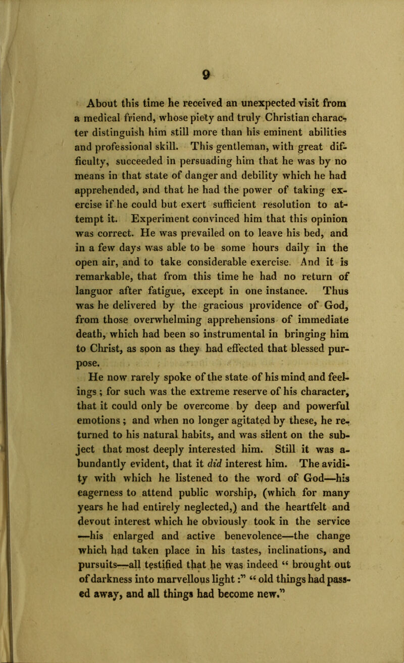 About this time he received an unexpected visit from a medical friend, whose piety and truly Christian charac- ter distinguish him still more than his eminent abilities and professional skill. This gentleman, with great dif- ficulty, succeeded in persuading him that he was by no means in that state of danger and debility which he had apprehended, and that he had the power of taking ex- ercise if he could but exert sufficient resolution to at- tempt it. Experiment convinced him that this opinion was correct. He was prevailed on to leave his bed, and in a few days wras able to be some hours daily in the open air, and to take considerable exercise. And it is remarkable, that from this time he had no return of languor after fatigue, except in one instance. Thus was he delivered by the gracious providence of God, from those overwhelming apprehensions of immediate death, which had been so instrumental in bringing him to Christ, as soon as they had effected that blessed pur- pose. He now rarely spoke of the state of his mind and feel- ings ; for such was the extreme reserve of his character, that it could only be overcome by deep and powerful emotions ; and when no longer agitated by these, he re- turned to his natural habits, and was silent on the sub- ject that most deeply interested him. Still it was a- bundantly evident, that it did interest him. The avidi- ty with which he listened to the word of God—his eagerness to attend public worship, (which for many years he had entirely neglected,) and the heartfelt and devout interest which he obviously took in the service —his enlarged and active benevolence—the change which had taken place in his tastes, inclinations, and pursuits—all testified that he was indeed “ brought out of darkness into marvellous light66 old things had pass- ed away, and all things had become new.”