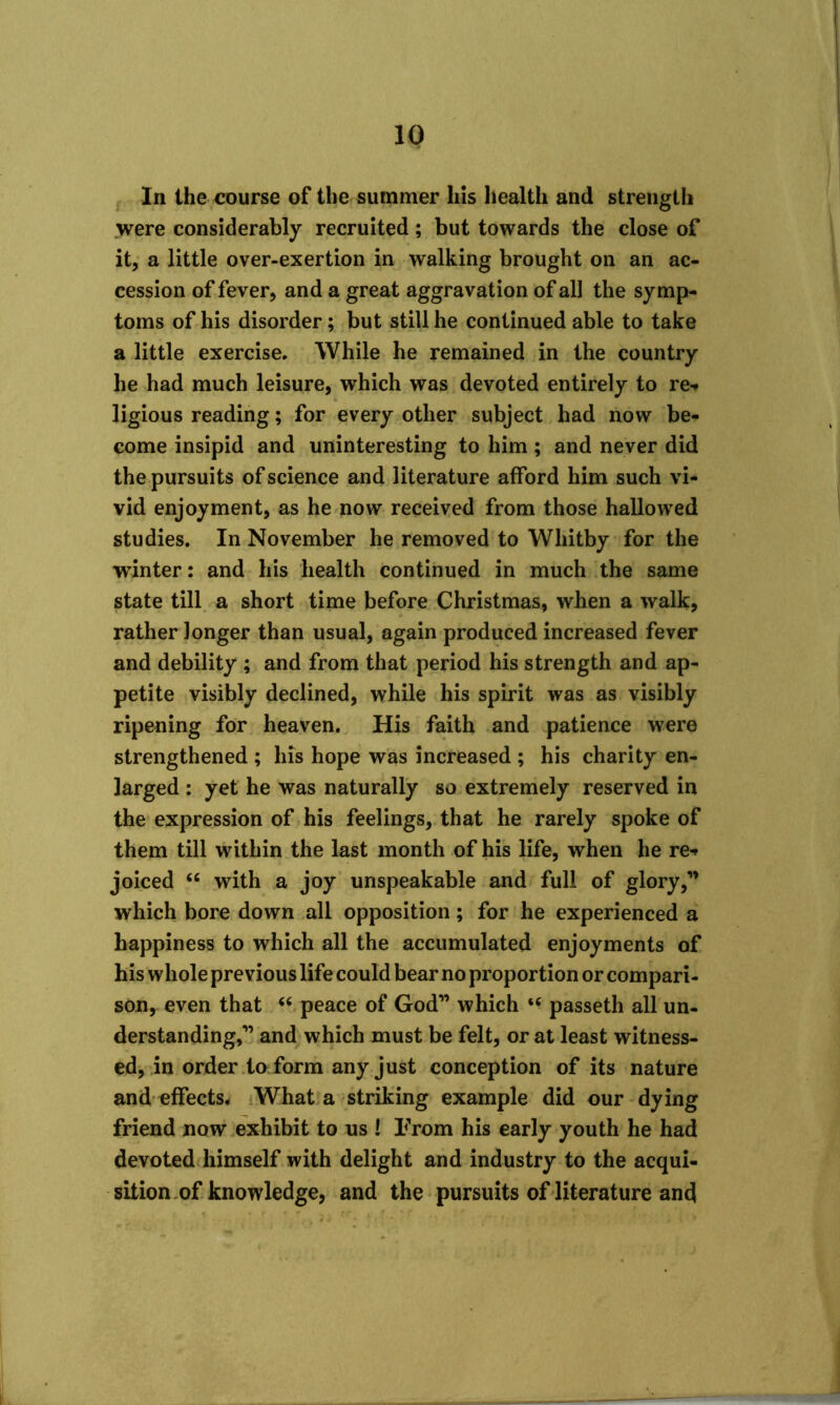 In the course of the summer his health and strength were considerably recruited; but towards the close of it, a little over-exertion in walking brought on an ac- cession of fever, and a great aggravation of all the symp- toms of his disorder; but still he continued able to take a little exercise. While he remained in the country he had much leisure, which was devoted entirely to re* ligious reading; for every other subject had now be- come insipid and uninteresting to him; and never did the pursuits of science and literature afford him such vi- vid enjoyment, as he now received from those hallowed studies. In November he removed to Whitby for the winter: and his health continued in much the same state till a short time before Christmas, when a walk, rather longer than usual, again produced increased fever and debility ; and from that period his strength and ap- petite visibly declined, while his spirit was as visibly ripening for heaven. His faith and patience were strengthened ; his hope was increased ; his charity en- larged : yet he was naturally so extremely reserved in the expression of his feelings, that he rarely spoke of them till within the last month of his life, when he re* joiced 66 with a joy unspeakable and full of glory,” which bore down all opposition; for he experienced a happiness to which all the accumulated enjoyments of his whole previous life could bear no proportion or compari- son, even that “ peace of God” which “ passeth all un- derstanding,” and which must be felt, or at least witness- ed, in order to form any just conception of its nature and effects. What a striking example did our dying friend now exhibit to us ! From his early youth he had devoted himself with delight and industry to the acqui- sition of knowledge, and the pursuits of literature and