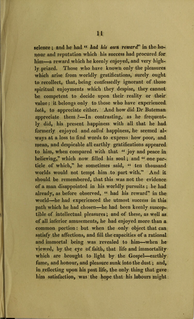 science; and he had s< had his own reward” in the ho- nour and reputation which his success had procured for him*—a reward which he keenly enjoyed, and very high- ly prized. Those who have known only the pleasures which arise from worldly gratifications, surely ought to recollect, that, being confessedly ignorant of those spiritual enjoyments which they despise, they cannot be competent to decide upon their reality or their value: it belongs only to those who have experienced bolh, to appreciate either. And how did Dr Bateman appreciate them ?—In contrasting, as he frequent- ly did, his present happiness with all that he had formerly enjoyed and called happiness, he seemed al- ways at a loss to find words to express how poor, and mean, and despicable all earthly gratifications appeared to him, when compared with that “ joy and peace in believing,” which now filled his soul; and <c one par- ticle of which,” he sometimes said, “ ten thousand ■worlds would not tempt him to part with.” And it should be remembered, that this was not the evidence of a man disappointed in his worldly pursuits ; he had already, as before observed, “ had his reward” in the world—he had experienced the utmost success in this path which he had chosen—he had been keenly suscep- tible of intellectual pleasures; and of these, as well as of all inferior amusements, he had enjoyed more than a common portion: but when the only object that can satisfy the affections, and fill the capacities of a rational and immortal being was revealed to him—when he viewed, by the eye of faith, that life and immortality which are brought to light by the Gospel—earthly fame, and honour, and pleasure sunk into the dust; and, in reflecting upon his past life, the only thing that gave him satisfaction, was the hope that his labours might