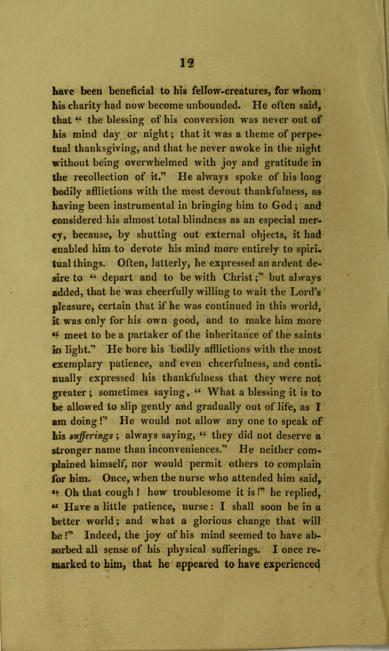 Lave been beneficial to his fellow-creatures, for whom Lis charity had now become unbounded. He often said, that66 the blessing of his conversion was never out of Lis mind day or night; that it was a theme of perpe- tual thanksgiving, and that he never awoke in the night without being overwhelmed with joy and gratitude in the recollection of it.” He always spoke of his long bodily afflictions with the most devout thankfulness, as Laving been instrumental in bringing him to God; and considered his almost total blindness as an especial mer- cy, because, by shutting out external objects, it had enabled him to devote his mind more entirely to spiri- tual things. Often, latterly, he expressed an ardent de- sire to “ depart and to be with Christbut always added, that he was cheerfully willing to wait the Lord's pleasure, certain that if he was continued in this world, it was only for his own good, and to make him more «f meet to be a partaker of the inheritance of the saints in light.” He bore his bodily afflictions with the most exemplary patience, and even cheerfulness, and conti- nually expressed his thankfulness that they were not greater; sometimes saying, “ What a blessing it is to be allowed to slip gently and gradually out of life, as I am doing!” He would not allow any one to speak of Lis sufferings; always saying, tc they did not deserve a stronger name than inconveniences.” He neither com- plained himself, nor would permit others to complain for him. Once, when the nurse who attended him said. Oh that cough ! how troublesome it is!” he replied, u Have a little patience, nurse: I shall soon be in a better world; and what a glorious change that will be!” Indeed, the joy of his mind seemed to have ab- sorbed all sense of his physical sufferings. I once re- marked to him, that he appeared to have experienced