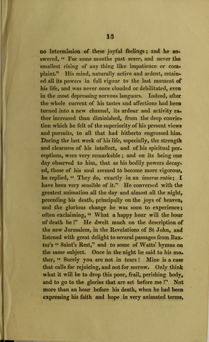 no intermission of these joyful feelings; and he an- swered, “ For some months past never> and never the smallest rising of any thing like impatience or com- plaint.” His mind, naturally active and ardent, retain- ed all its powers in full vigour to the last moment of his life, and was never once clouded or debilitated, even in the most depressing nervous languors. Indeed, after the whole current of his tastes and affections had been turned into a new channel, its ardour and activity ra- ther increased than diminished, from the deep convic* tion which he felt of the superiority of his present views and pursuits, to all that had hitherto engrossed him* During the last week of his life, especially, the strength and clearness of his intellect, and of his spiritual per- ceptions, were very remarkable; and on its being one day observed to him, that as his bodily powers decay- ed, those of his soul seemed to become more vigorous, he replied, cc They do, exactly in an inverse ratio; I have been very sensible of it.” He conversed with the greatest animation all the day and almost all the night, preceding his death, principally on the joys of heaven, and the glorious change he was soon to experience? often exclaiming, “ What a happy hour will the hour of death be !” He dwelt much on the description of the new Jerusalem, in the Revelations of St John, and listened with great delight to several passages from Bax- ter’s 66 Saint’s Rest,” and to some of Watts’ hymns on the same subject. Once in the night he said to his mo- ther, u Surely you are not in tears ! Mine is a case that calls for rejoicing, and not for sorrow. Only think what it will be to drop this poor, frail, perishing body, and to go to the glories that are set before me !” Not more than an hour before his death, when he had been expressing his faith and hope in very animated terms.