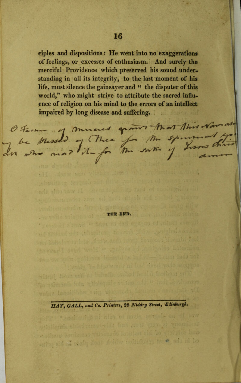 I 1 16 ciples and dispositions: He went into no exaggerations of feelings, or excesses of enthusiasm. And surely the merciful Providence which preserved his sound under- standing in all its integrity, to the last moment of his life, must silence the gain sayer and “ the disputer of this world,” who might strive to attribute the sacred influ- ence of religion on his mind to the errors of an intellect impaired by long disease and suffering. ezk,. _ /tru&h <lv\ 7; CTUx^- / h r j-—'— A- the end. HAV, GALL, and Co. Printers, 28 Niddry Street, Edinburgh.