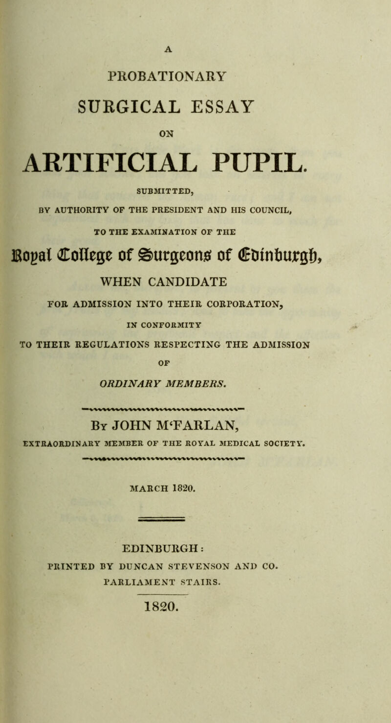 PROBATIONARY SURGICAL ESSAY ON ARTIFICIAL PUPIL. SUBMITTED, BY AUTHORITY OF THE PRESIDENT AND HIS COUNCIL, TO THE EXAMINATION OF THE Bogal College of giurgeons of Cotnljuegft, WHEN CANDIDATE FOR ADMISSION INTO THEIR CORPORATION, IN CONFORMITY TO THEIR REGULATIONS RESPECTING THE ADMISSION OF ORDINARY MEMBERS. By JOHN M‘FARLAN, EXTRAORDINARY MEMBER OF THE ROYAL MEDICAL SOCIETY. MARCH 1820. EDINBURGH: PRINTED BY DUNCAN STEVENSON AND CO. PARLIAMENT STAIRS. 1820,