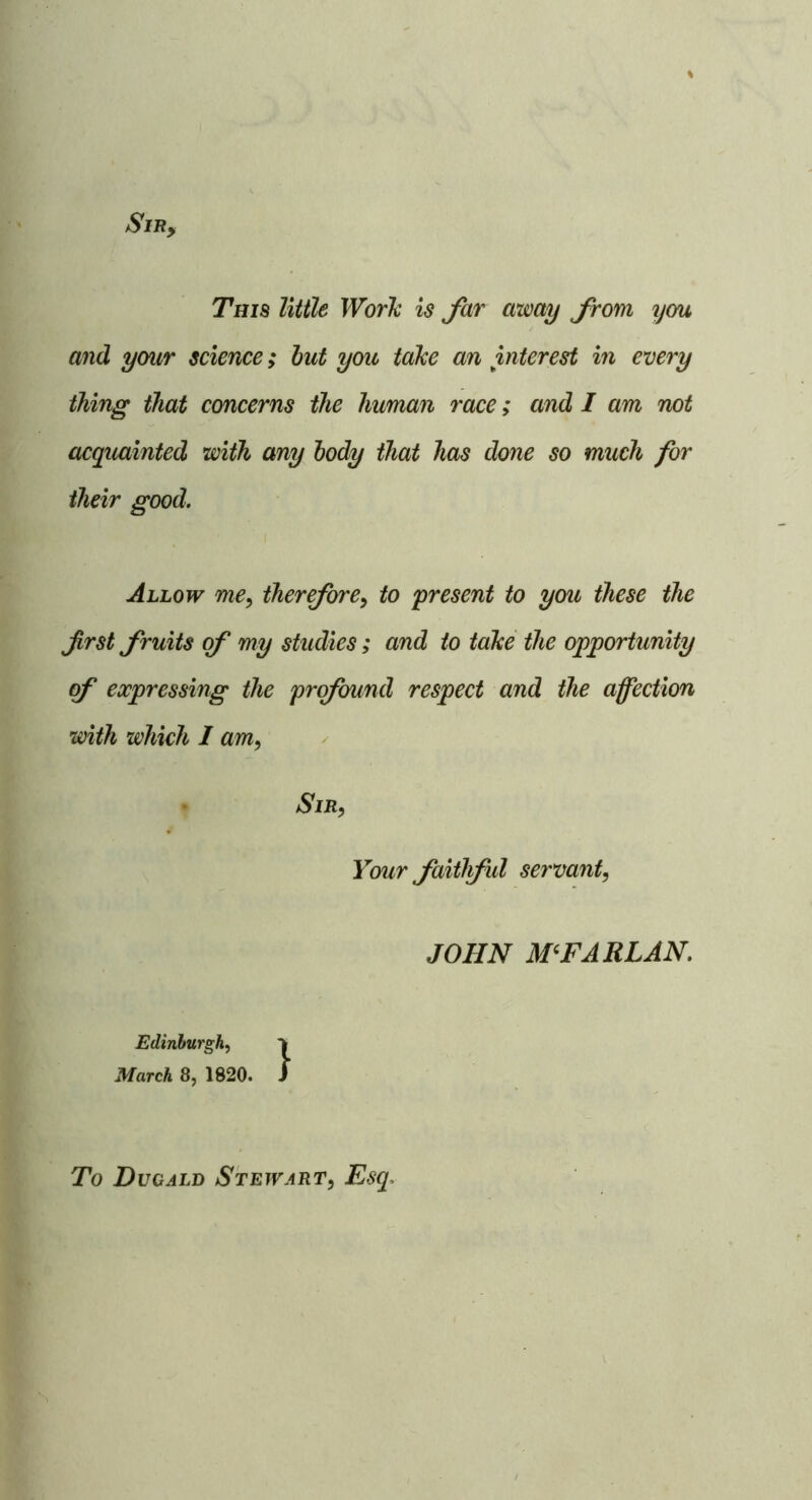 SiRy This little Worh is Jar away Jrom you and your science; but you taJce an interest in every thing that concerns the human race; and I am not acquainted with any body that has done so much for their good. Allow me^ therJorCy to present to you these the first fruits of my studies; and to tahe the opportunity of expressing the prqfnmd respect and the affection with which I am. Sir, Your faitlful servant, JOHN M^FARLAN. Edinburgh, March 8, 1820. i To Du CALI) Stewart, Esq.