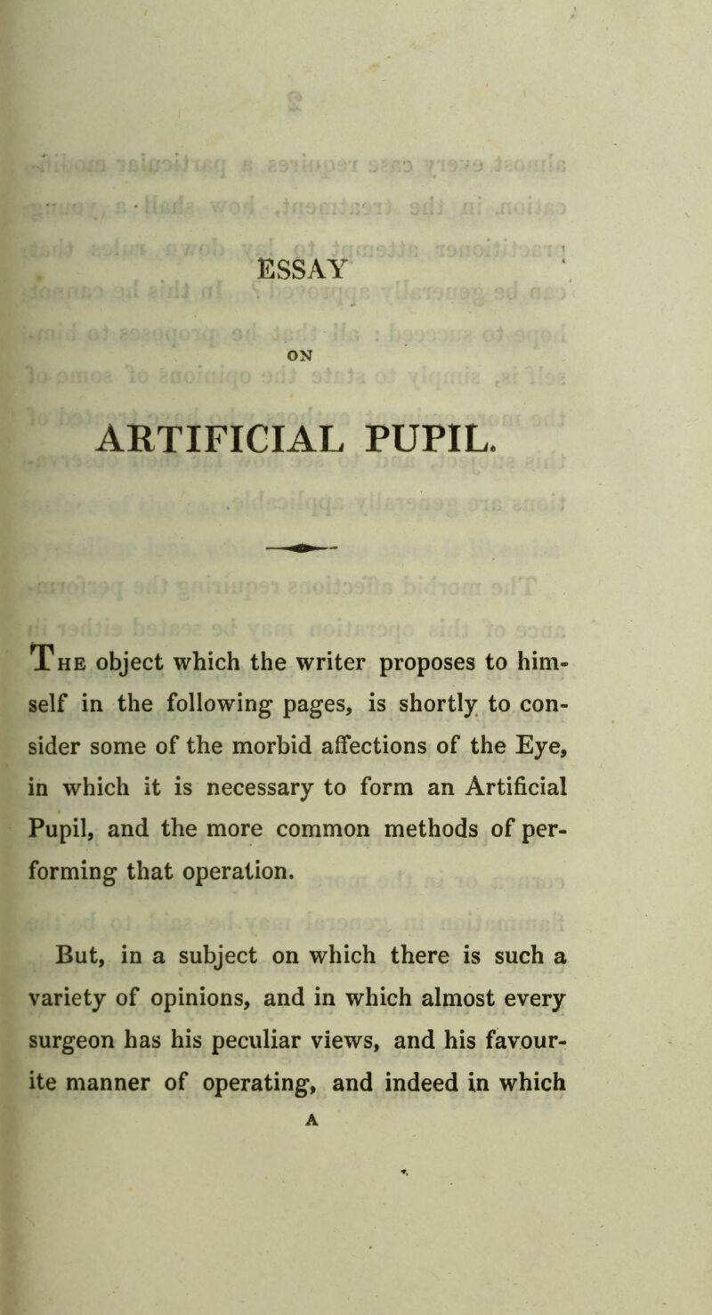 ESSAY ON ARTIFICIAL PUPIL. The object which the writer proposes to him- self in the following pages, is shortly, to con- sider some of the morbid affections of the Eye, in which it is necessary to form an Artificial Pupil, and the more common methods of per- forming that operation. But, in a subject on which there is such a variety of opinions, and in which almost every surgeon has his peculiar views, and his favour- ite manner of operating, and indeed in which A