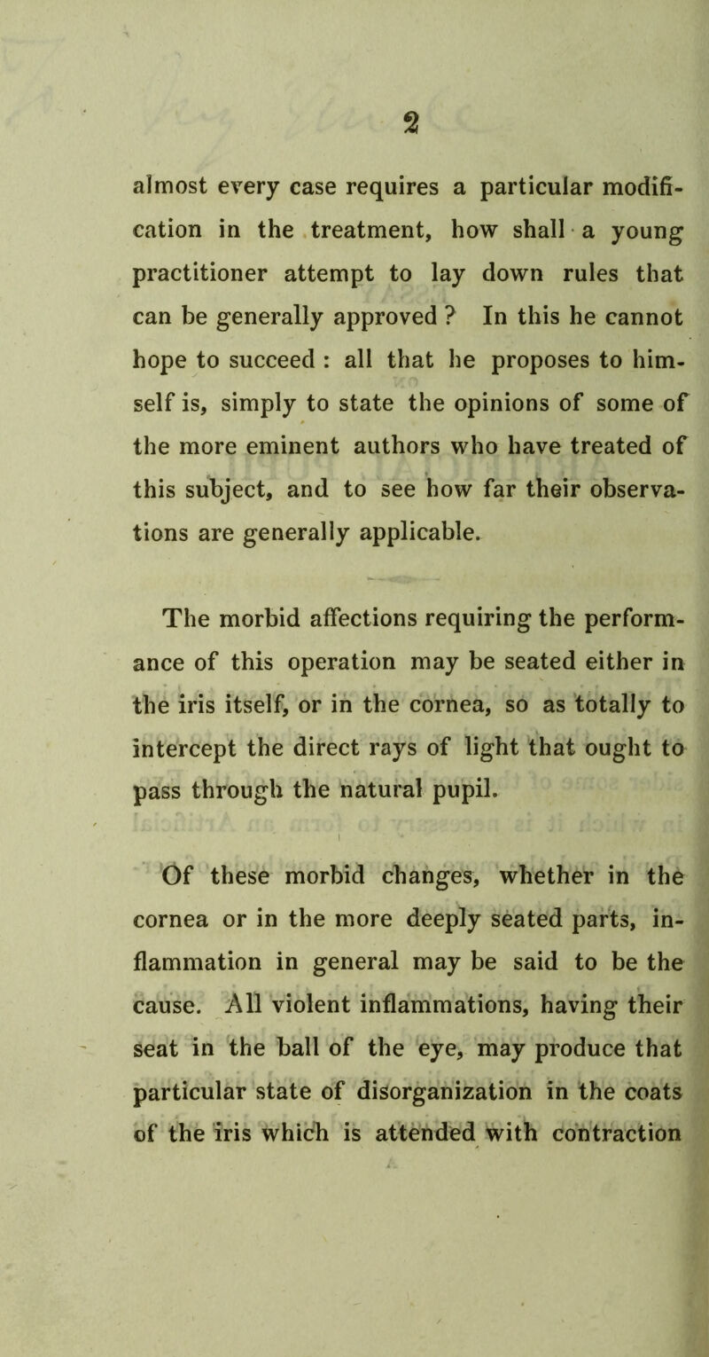 almost every case requires a particular modifi- cation in the .treatment, how shall a young practitioner attempt to lay down rules that can be generally approved ? In this he cannot hope to succeed : all that he proposes to him- self is, simply to state the opinions of some of the more eminent authors who have treated of this subject, and to see how far their observa- tions are generally applicable. The morbid affections requiring the perform- ance of this operation may be seated either in the iris itself, or in the cornea, so as totally to intercept the direct rays of light 'that ought to pass through the natural pupil. Of these morbid changes, whether in the cornea or in the more deeply seated parts, in- flammation in general may be said to be the cause. All violent inflammations, having their seat in the ball of the eye, may produce that particular state of disorganization in the coats of the iris which is attended With contraction