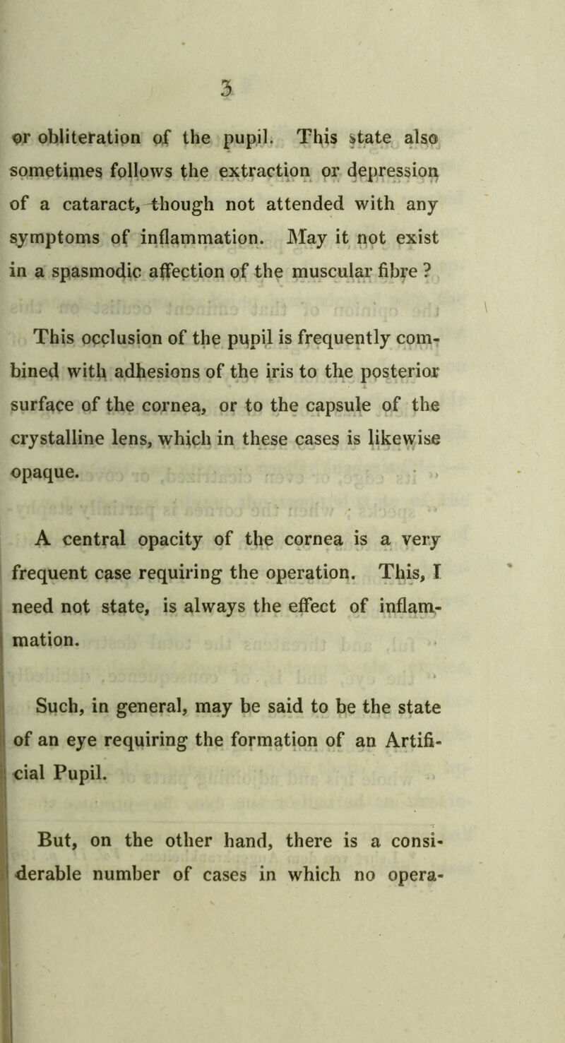 ohjliteratipn of the pupil. This ^tate also sometipies follows the extraction or depression of a cataract, Plough not attended with any symptoms of inflammation. May it not exist in a spasmodic affection of the muscular fibre ? , This occlusion of the pupil is frequently com- bined with adhesions of the iris to the posterior surface of the cornea, or to the capsule of the crystalline lens, which in these cases is likewise opaque. ^ > * i A central opacity of the cornea is a very frequent case requiring the operation. This, I , need not state, is always the effect of inflanv- mation. I j Such, in general, may be said to be the state ij of an eye requiring the formation of an Artifi- j| cial Pupil. ‘ But, on the other hand, there is a consi- derable number of cases in which no opera- I I