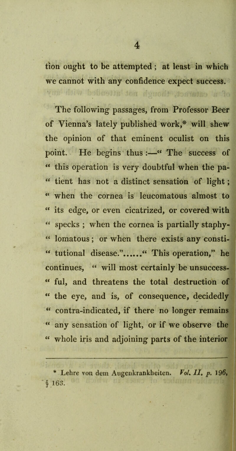 tion ought to be attempted; at least in which we cannot with any confidence expect success. The following passages, from Professor Beer of Vienna’s lately published work,* will shew the opinion of that eminent oculist on this point. He begins thus :—‘‘ The success of “ this operation is very doubtful when the pa- ‘‘ tient has not a distinct sensation of light; “ when the cornea is leucomatous almost to its edge, or even cicatrized, or covered with specks ; when the cornea is partially staphy- “ lomatous; or when there exists any consti- “ tutional disease.” “ This operation,” he continues, “ will most certainly be unsuccess- “ ful, and threatens the total destruction of' the eye, and is, of consequence, decidedly contra-indicated, if there no longer remains “ any sensation of light, or if we observe the ‘‘ whole iris and adjoining parts of the interior * Lehre von dem Augeiikrankheiten. VoL II, p. 19d, '§163. )