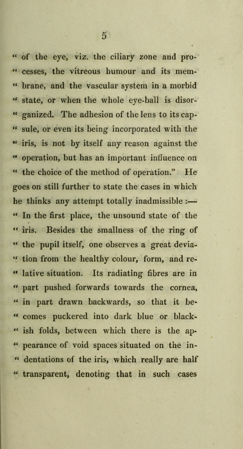 of the eye, viz. the ciliary zone and pro- “ cesses, the vitreous humour and its mem- ‘‘ brane, and the vascular system in a morbid “ state, or when the whole eye-ball is disor- ** ganized. The adhesion of the lens to its cap- “ sule, or even its being incorporated with the iris, is not by itself any reason against the ‘‘ operation, but has an important influence on the choice of the method of operation.” He goes on still further to state the cases in which he thinks any attempt totally inadmissible :— ‘‘ In the first place, the unsound state of the “ iris. Besides the smallness of the ring of ‘‘ the pupil itself, one observes a great devia- tion from the healthy colour, form, and re- “ lative situation. Its radiating fibres are in “ part pushed forwards towards the cornea, “ in part drawn backwards, so that it be- comes puckered into dark blue or black- “ ish folds, between which there is the ap- “ pearance of void spaces situated on the in- ‘‘ dentations of the iris, which really are half “ transparent, denoting that in such cases