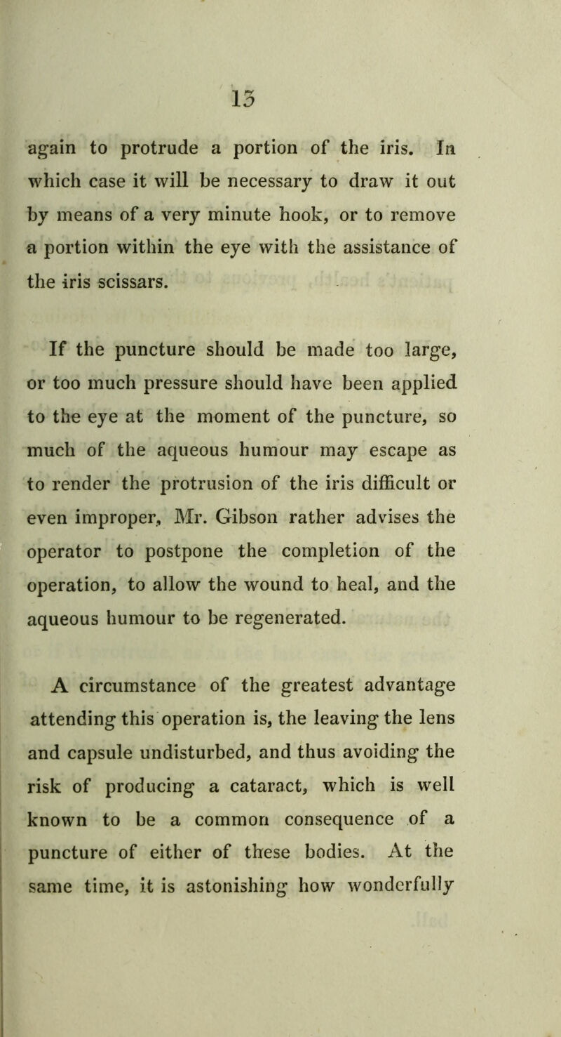 again to protrude a portion of the iris. In which case it will be necessary to draw it out by means of a very minute hook, or to remove a portion within the eye with the assistance of the iris scissars. If the puncture should be made too large, or too much pressure should have been applied to the eye at the moment of the puncture, so much of the aqueous humour may escape as to render the protrusion of the iris difficult or even improper, Mr. Gibson rather advises the 'operator to postpone the completion of the operation, to allow the wound to heal, and the aqueous humour to be regenerated. A circumstance of the greatest advantage attending this operation is, the leaving the lens and capsule undisturbed, and thus avoiding the risk of producing a cataract, which is well known to be a common consequence of a puncture of either of these bodies. At the same time, it is astonishing how Avondcrfully