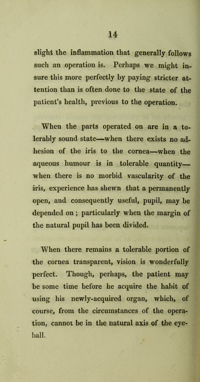 slight the inflammation that generally follows such an operation is. Perhaps we might in- sure this more perfectly by paying stricter at- tention than is often done to the state of the patient’s health, previous to the operation. When the parts operated on are in a to- lerably sound state—when there exists no ad- hesion of the iris to the cornea—when the aqueous humour is in tolerable quantity— when there is no morbid vascularity of the iris, experience has shewn that a permanently open, and consequently useful, pupil, may be depended on ; particularly when the margin of the natural pupil has been divided. When there remains a tolerable portion of the cornea transparent, vision is wonderfully perfect. Though, perhaps, the patient may be some time before he acquire the habit of using his newly-acquired organ, which, of course, from the circumstances of the opera- tion, cannot be in the natural axis .of the eye- ball.