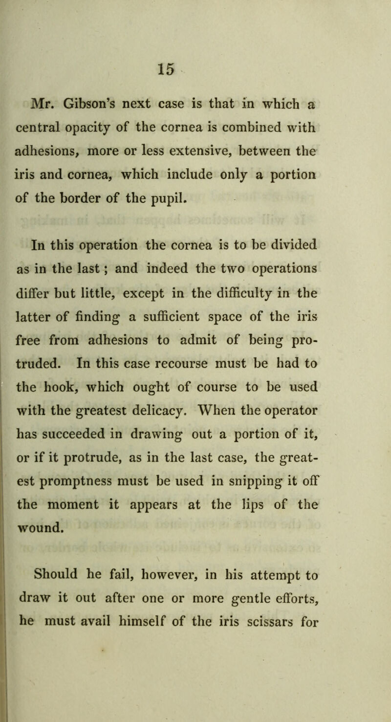 Mr. Gibson’s next case is that in which a central opacity of the cornea is combined with adhesions, more or less extensive, between the iris and cornea, which include only a portion of the border of the pupil. In this operation the cornea is to be divided as in the last; and indeed the two operations differ but little, except in the difficulty in the latter of finding a sufficient space of the iris free from adhesions to admit of being pro- truded. In this case recourse must be had to the hook, which ought of course to be used with the greatest delicacy. When the operator has succeeded in drawing out a portion of it, or if it protrude, as in the last case, the great- est promptness must be used in snipping it off the moment it appears at the lips of the wound. \ Should he fail, however, in his attempt to draw it out after one or more gentle efforts, he must avail himself of the iris scissars for