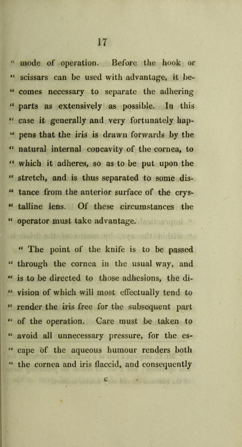 “ mode of operation. Before the hook or “ scissars can be used with advantage, it be- “ comes necessary to separate the adhering “ parts as extensively as possible. In this case it generally and, very fortunately hap- ‘‘ pens that the iris is drawn forwards by the natural internal concavity of the cornea, to which it adheres, so as to be put upon the stretch, and is thus separated to some dis- ‘‘ tance from the anterior surface of the crys- “ talline lens. Of these circumstances the “ operator must take advantage. “ The point of the knife is to be passed “ through the cornea in the usual way, and “ is to be directed to those adhesions, the di- “ vision of which will most effectually tend to “ render the iris free for the subsequent part “ of the operation. Care must be taken to “ avoid all unnecessary pressure, for the es- ** cape of the aqueous humour renders both “ the cornea and iris flaccid, and consequently c