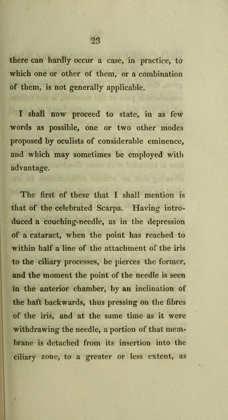 there can hardly occur a case, in practice, to which one or other of them, or a combination of them, is not generally applicable. I shall now proceed to state, in as few words as possible, one or two other modes proposed by oculists of considerable eminence, and which may sometimes be employed with advantage. The first of these that I shall mention is that of the celebrated Scarpa. Having intro* —duced a couching-needle, as in the depression * of a cataract, when the point has reached to within half a line of the attachment of the iris to the ciliary processes, he pierces the former, and the moment the point of the needle is seen in the anterior chamber, by an inclination of the haft backwards, thus pressing on the fibres of the iris, and at the same time as it were I withdrawing the needle, a portion of that mem* r brane is detached from its insertion into the ^ ciliary zone, to a greater or less extent, as