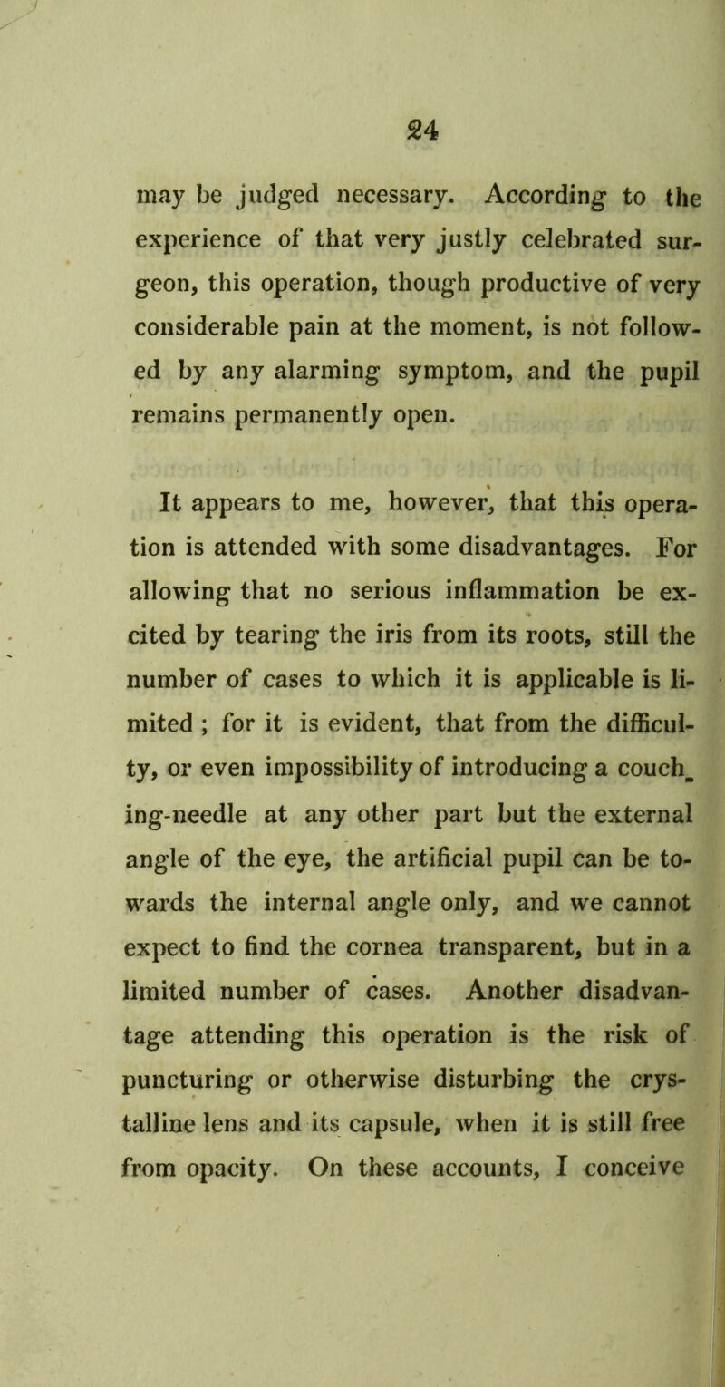 may be judged necessary. According to the experience of that very justly celebrated sur- geon, this operation, though productive of very considerable pain at the moment, is not follow- ed by any alarming symptom, and the pupil remains permanently open. It appears to me, however, that this opera- tion is attended with some disadvantages. For allowing that no serious inflammation be ex- cited by tearing the iris from its roots, still the number of cases to which it is applicable is li- mited ; for it is evident, that from the difficul- ty, or even impossibility of introducing a couch, ing-needle at any other part but the external angle of the eye, the artificial pupil can be to- wards the internal angle only, and we cannot expect to find the cornea transparent, but in a limited number of cases. Another disadvan- tage attending this operation is the risk of puncturing or otherwise disturbing the crys- talline lens and its capsule, when it is still free from opacity. On these accounts, I conceive