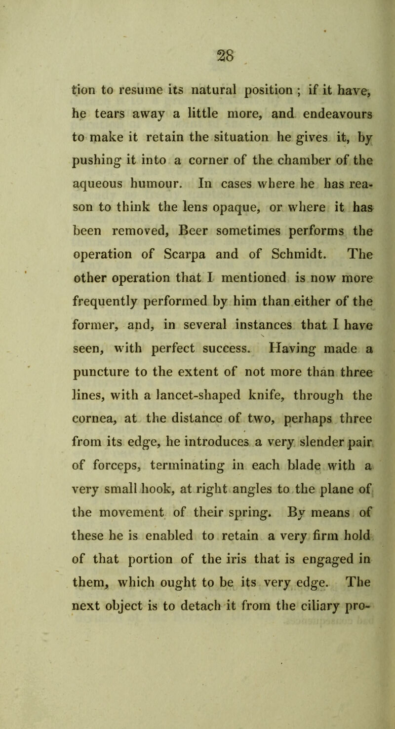 tion to resume its natural position ; if it have, he tears away a little more, and. endeavours to make it retain the situation he gives it, by pushing it into a corner of the chamber of the aqueous humour. In cases where he has rea- son to think the lens opaque, or where it has been removed. Beer sometimes performs the operation of Scarpa and of Schmidt. The other operation that I mentioned is now more frequently performed by him than.either of the former, and, in several instances that I have seen, with perfect success. Having made a puncture to the extent of not more than three lines, with a lancet-shaped knife, through the cornea, at the distance of two, perhaps three from its edge, he introduces.a very slender pair of forceps, terminating in each blade with a very small hook, at right angles to,the plane of the movement of their spring. By means of these he is enabled to retain a very firm hold of that portion of the iris that is engaged in them, which ought to be its very edge. The next object is to detach it from the ciliary pro-