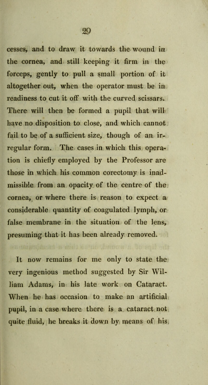cesses, and to draw it towards the wound in the cornea, and still keeping it firm in the forceps, gently to pull a small portion of it altogether out, when the operator must be in readiness to cut it off with the curved scissars* There will then be formed a pupil that will have no disposition to close, and which cannot fail to be of a sufficient size, though of an ir- regular form. The. cases in which this opera- tion is chiefly employed by the Professor are those in which his common corectomy is inad- missible from an opacity: of the centre of the, cornea,^ or where there is reason to expect a considerable quantity of coagulatedf lymph, or false membrane in the situation of the lens, presuming that it has been already removed. It now remains for me only to state the very ingenious method suggested by Sir Wil- liam Adams, in his late work on Cataract. When he has occasion to make an artificial pupil, in a case where there is a, cataract not quite fluid, he breaks it down by means of his^