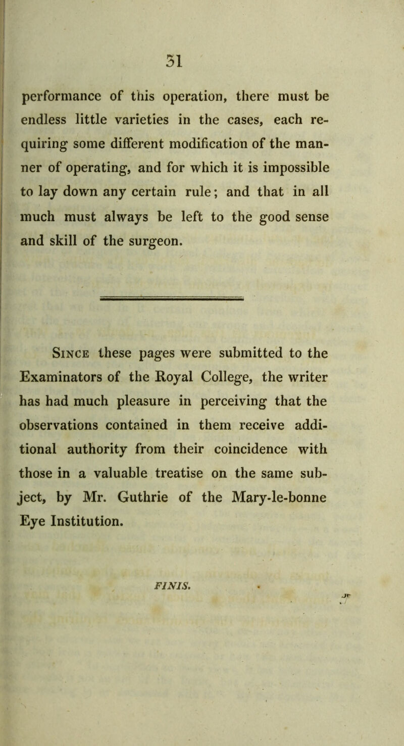 performance of this operation, there must be endless little varieties in the cases, each re- quiring some different modification of the man- ner of operating, and for which it is impossible to lay down any certain rule; and that in all much must always be left to the good sense and skill of the surgeon. Since these pages were submitted to the Examinators of the Royal College, the writer has had much pleasure in perceiving that the observations contained in them receive addi- tional authority from their coincidence with those in a valuable treatise on the same sub- ject, by Mr. Guthrie of the Mary-le-bonne Eye Institution. FINIS.