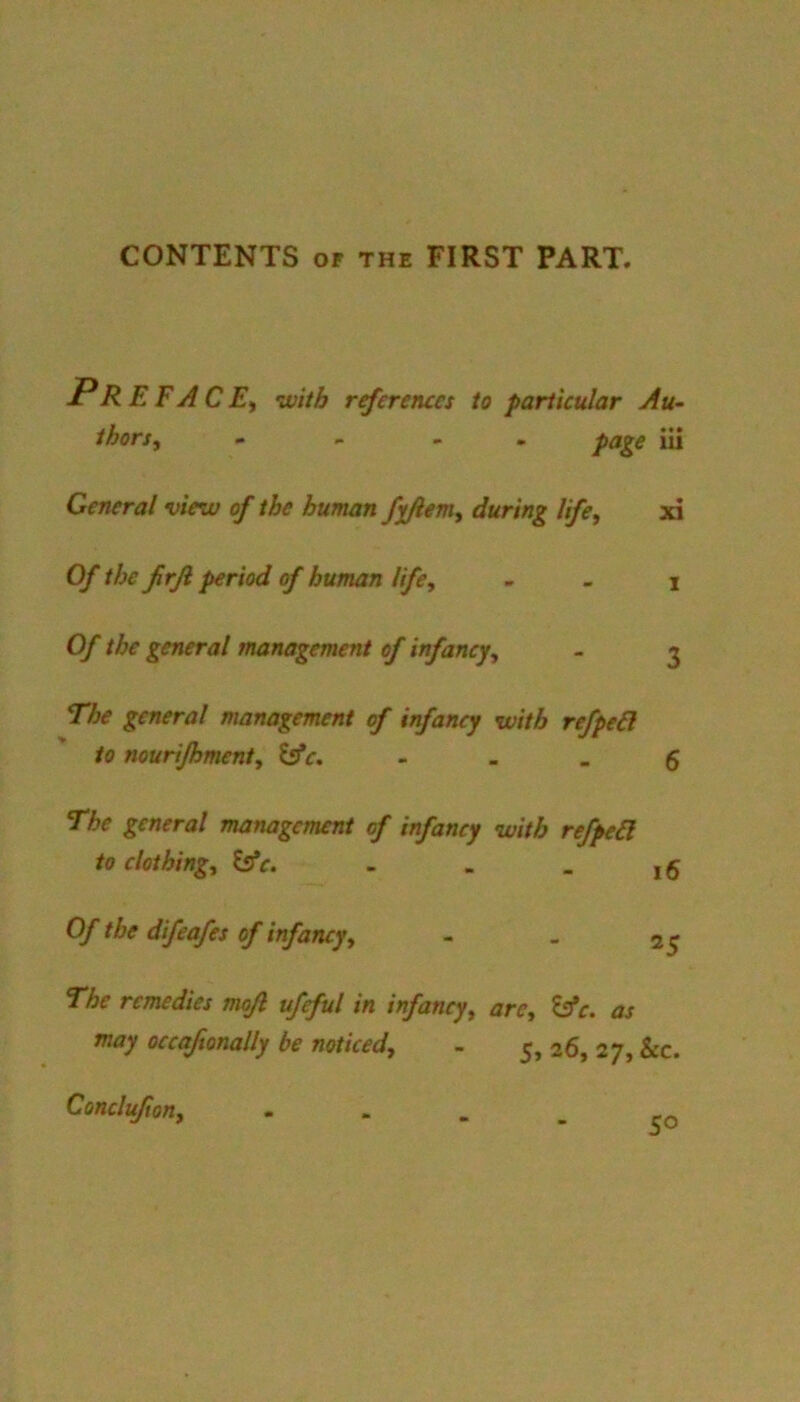 CONTENTS OF the FIRST PART. Pr EFACEi with rrferenccs to particular Au- thors, - , - . page iii General view of the human fx/iem, during life, xi Of the firjl period of human life, - . i Of the general management of infancy, - 3 The general management of infancy with refpe6l to nourijhment, ^c, - - . g The general management of infancy with refped to clothing, Iffc. - - . j 5 Of the difeafes of infancy, - » 25 The remedies mojl ufeful in infancy, arc, tsfe. as may occaftonally be noticed, - 5, 26, 27, &c. Conclufion, • “ - . ro