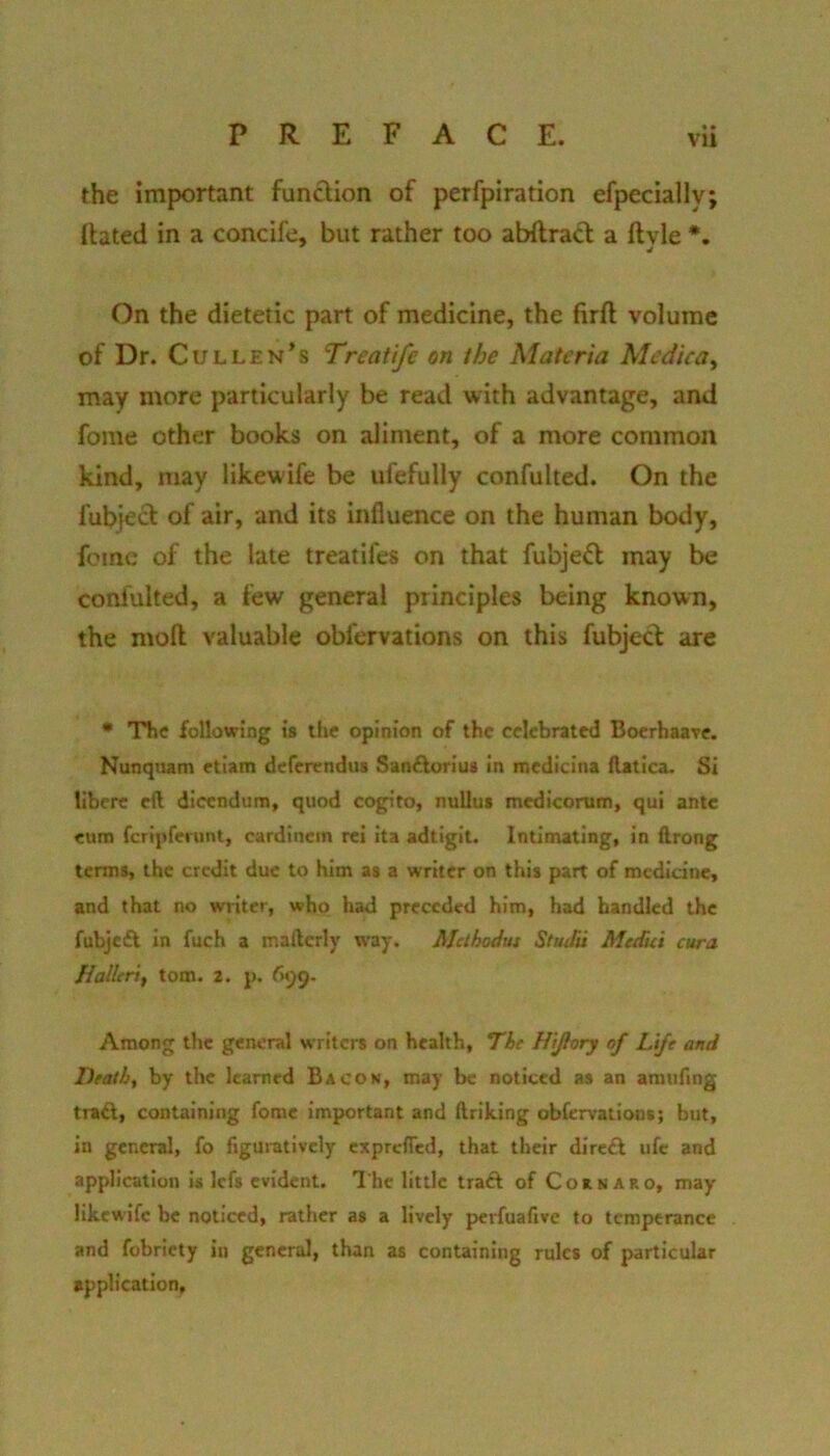 • • vu the important fundion of perfpiration efpecially; ftated in a concife, but rather too abftrad a llyle *. On the dietetic part of medicine, the firft volume of Dr. Cullen's Treatife on the Materia Medica^ may more particularly be read with advantage, and fome other books on aliment, of a more common kind, may likewife be ufefully confulted. On the fubjed of air, and its influence on the human body, feme of the late treatifes on that fubjed may be confulted, a few general principles being known, the moll valuable obfervations on this fubjec^ arc • The following is the opinion of the celebrated Bocrhaavc. Nunquam etiam deferendus San£lorius In medicina Ratica. Si libcrc eft dicendum, quod cogito, nuUus mcdicorum, qui ante cum fcrlpferunt, cardincm rei ita adtigit. Intimating, In ftrong terms, the credit due to him as a writer on this part of medicine, and that no writer, who had preceded him, had bandied the fubjeft In fuch a mafterly way. Methodut Studu Medici cura It alien, tom. 2. p. 699, Among the general writers on health. The Hi/lory of Life and Death, by the learned Bacon, may be noticed as an amufing tra^, containing fome important and ftriking obfervations; but, in general, fo figuratively exprefled, that their direft ufc and application is lefs evident. I'he little traft of Coknaro, may likewife be noticed, rather as a lively perfuafive to temperance and fobricty in general, than as containing rules of particular application.