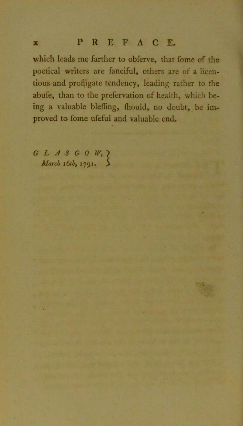 which leads me farther to obferve, that fome of the poetical writers are fanciful, others are of a licen- tious and profligate tendency, leading rather to the abufe, than to the prefervation of health, which be- ing a valuable blelTing, fliould, no doubt, be im- proved to fome ufeful and valuable end. GLASGOW,-} March i6tb, 1791. 5 ;• V f