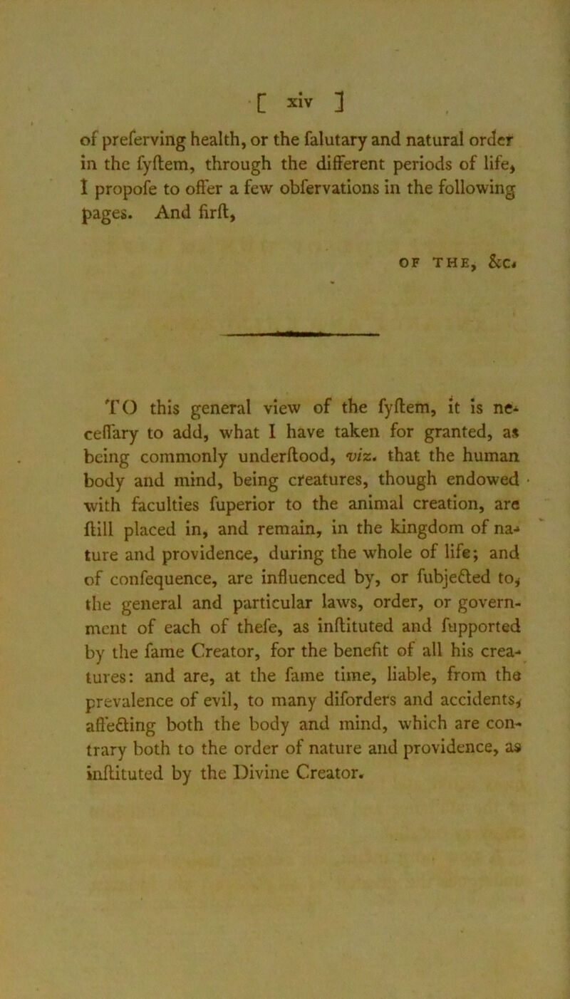 C xlv ] of preferving health, or the falutary and natural order in the fyftem, through the different periods of life» 1 propofe to offer a few obfervations in the following pages. And firfl, OF THE, &c* TO this general view of the fyftem, it is nC'^ ceffary to add, what I have taken for granted, as being commonly underftood, viz, that the human body and mind, being creatures, though endowed •with faculties fuperior to the animal creation, are ftill placed in, and remain, in the kingdom of na-» ture and providence, during the whole of life; and of confequence, are influenced by, or fubjefted tOj the general and particular laws, order, or govern- ment of each of thefe, as inftituted and fupported by the fame Creator, for the benefit of all his crea- tures: and are, at the fame time, liable, from the prevalence of evil, to many diforders and accidents^ aft'efting both the body and mind, which are con- trary both to the order of nature and providence, as inftituted by the Divine Creator.