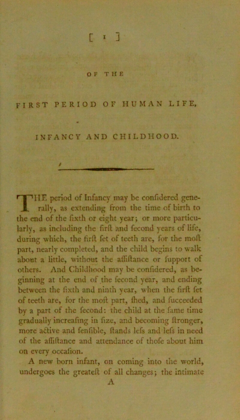 OF THE first period of human life, * INFANCY AND CHILDHOOD. HE period of Infancy may be confidercd gene- rally, as extending from the time of birth to the end of the fixth or eight year; or more particu- larly, as including the firfl; and fecond years of life, during which, the tirfl fet of teeth are, for the mod part, nearly completed, and the child begins to walk about a little, without the aififtance or fupport of others. And Childhood may be confidered, as be- ginning at the end of the fecond year, and ending between the lixth and ninth year, when the firll fet of teeth are, for the mod pan, Ihed, and fucceeded by a part of the fecond: the child at the fame time gradually increafmg in fize, and becoming dronger, more adive and fenfible, dands lefs and lefs in need of the aflidance and attendance of thofe about him on every occafion. A new born infant, on coming into the world, undergoes the greated of all changes; the intimate t A