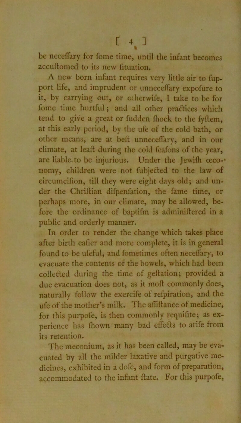 % be neceflliry for fome time, until the infant becomes accuflomed to its new fituation. A new born infant requires very little air to fup- port life, and imprudent or unneceflary expofure to it, by carrying out, or oihcrwife, 1 take to be for fome time hurtful; and all other pradices which tend to give a great or fudden Ihock to the fyftem, at this early period, by the ufe of the cold bath, or other means, are at bed unneceflary, and in our climate, at Icall during the cold feafons of the year, are liable.to be injurious. Under the Jewifli oeco-* nomy, children were not fubjefled to the law of circumcifion, till they were eight days old; and un- der the Chriflian difpenfation, the fame time, or perhaps more, in our climate, may be allowed, be- fore the ordinance of baptifm is adminiftered in a public and orderly manner. In order to render the change which takes place after birth eafier and more complete, it is in general found to be ufeful, and fometimes often necelfary, to evacuate the contents of the bowels, which had been collefted during the time of geftation; provided a due evacuation does not, as it moft; commonly does, naturally follow the exercife of refpiration, and the ufe of the mother’s milk. The affifliance of medicine, for this purpofe, is then commonly requifite; as ex- perience has fliown many bad effefts to arife from its retention. The meconium, as it has been called, may be eva- cuated by all the milder laxative and purgative me- dicines, exhibited in a dofe, and form of preparation, accommodated to the infant flate. For this purpofe,