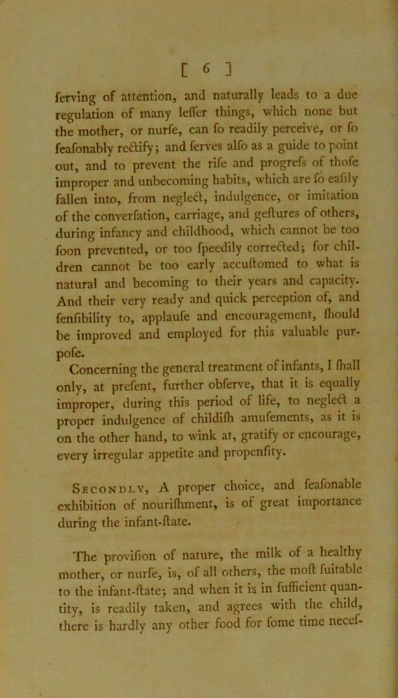 ferving of attention, and naturally leads to a due regulation of many lelfer things, which none but the mother, or nurfe, can fo readily perceive, or fo feafonably reftify; and ferves alfo as a guide to point out, and to prevent the rife and progrefs of thofe improper and unbecoming habits, which are fo eafily fallen into, from negleft, indulgence, or imitation of the converfation, carriage, and geftures of others, during infancy and childhood, which cannot be too foon prevented, or too fpeedily correfted; for chil- dren cannot be too early accuftomed to what is natural and becoming to their years and capacity. And their very ready and quick perception of, and fenfibility to, applaufe and encouragement, fliould be improved and employed for this valuable pur- pofe. Concerning the general treatment of infants, I fhall only, at prefent, further obferve, that it is equally improper, during this period of life, to neglect a proper indulgence of childifli amufements, as it is on the other hand, to wink at, gratify or encourage, every irregular appetite and propcnfity. Secondly, A proper choice, and feafonable exhibition of nourifhment, is of great importance during the infant-flate. The provifion of nature, the milk of a healthy mother, or nurfe, is, of all others, the mofl; fuitable to the infant-ftate; and when it is in fufficient quan- tity, is readily taken, and agrees with the child, there is hardly any other food for fome time necef-