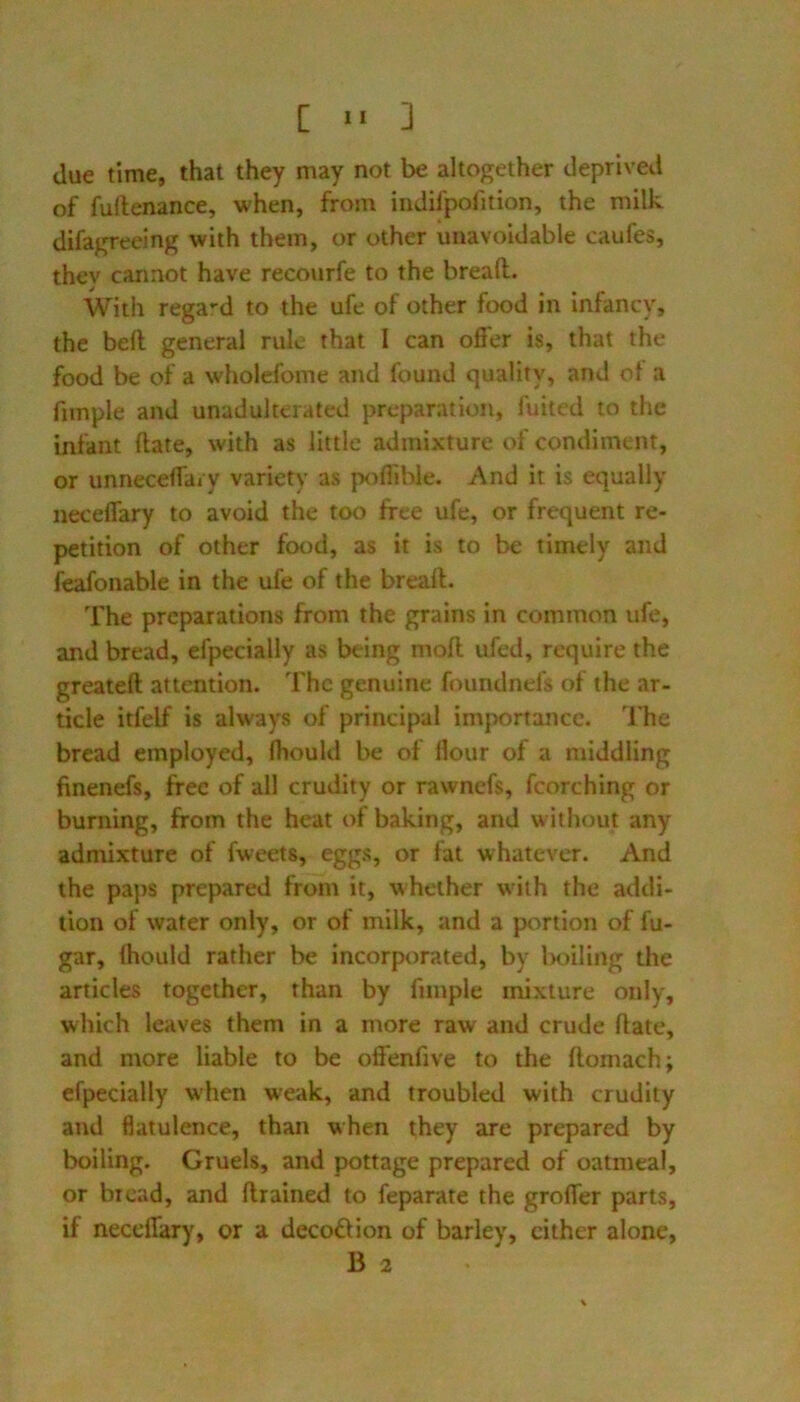 [ ■■ ] due time, that they may not be altogether deprived of furtenance, when, from indifpofition, the milk difagreeing with them, or other unavoidable caufes, thev cannot have recourfe to the bread. With rega-d to the ufe of other food in infancy, the bed general rule that I can offer is, that the food be of a wholefome and found quality, and ol a fiinple and unadulterated preparation, fuited to the infant date, with as little admixture of condiment, or unneceffary variety as poflible. And it is equally neceflary to avoid the too free ufe, or frequent re- petition of other food, as it is to be timely and feafonable in the ufe of the bread. The preparations from the grains in common ufe, and bread, efpecially as being mod ufed, require the greated attention. The genuine foundnefs of the ar- ticle itfelf is always of principal imjrortance. The bread employed, fhould be of Hour of a middling finenefs, free of all crudity or rawnefs, fcorching or burning, from the heat of baking, and without any admixture of fweets, eggs, or fat whatever. And the paps prepared from it, whether with the addi- tion of water only, or of milk, and a portion of fu- gar, Ihould rather be incorporated, by Ixjiling the articles together, than by fimple mixture only, which leaves them in a more raw and crude date, and more liable to be offenfive to the domach; efpecially when weak, and troubled with crudity and flatulence, than when they are prepared by boiling. Gruels, and pottage prepared of oatmeal, or bread, and drained to feparate the groffer parts, if neceffary, or a decofHon of barley, cither alone, B 2