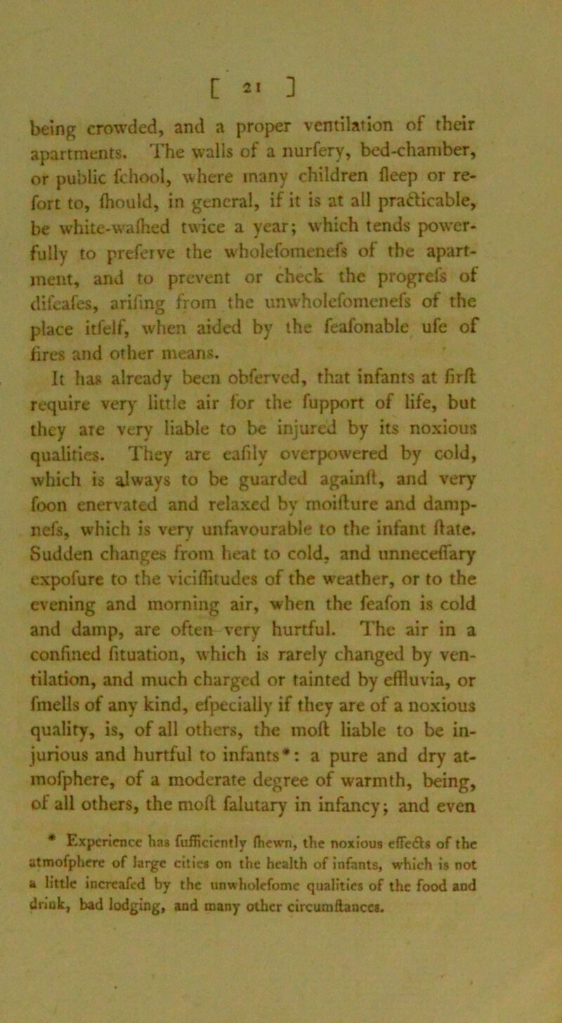 being crowded, and a proper ventilation of their apartments. The w'alls of a nurfery, bed-chamber, or public fchool, where many children fleep or re- fort to, Ihould, in general, if it is at all prafticable, be white-walhed twice a year; which tends pow'er- fully to preferve the wholefomenefs of the apart- ment, and to prevent or check the progrefs of difeafes, arifing from the unwholefomenefs of the place itfelf, when aided by the feafonable ufe of fires and other means. It has already been obferved, that infants at firfi; require very little air for the fupport of life, but they are very liable to be injured by its noxious qualities. They are eafily overpowered by cold, which is always to be guarded againll, and very foon enervated and relaxed by moifture and damp- nefs, which is very unfavourable to the infant ftate. Sudden changes from lieat to cold, and unneceffary expofure to the viciffitudes of the w'eather, or to the evening and morning air, when the feafon is cold and damp, are often very hurtful. The air in a confined fituation, which is rarely changed by ven- tilation, and much charged or tainted by effluvia, or fmells of any kind, efpecially if they are of a noxious quality, is, of all others, the moft liable to be in- jurious and hurtful to infants*; a pure and dry at- mofphere, of a moderate degree of warmth, being, of all others, the mod falutary in infancy; and even * Experience has fufficiently fhewn, the noxious cfTcfts of the atmofpherc of large cities on the health of infants, which is not a little increafed by the unwholcfomc qualities of the food and driuk, bad lodging, and many other circumftanccs.