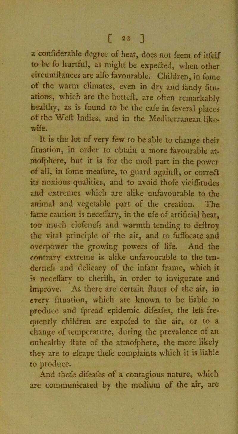 a confiderable degree of heat, does not feem of itfelf to be fo hurtful, as might be expefted, when other circumftances are alfo favourable. Children, in feme of the warm climates, even in dry and fandy fitu- ations, which are the hotteft, are often remarkably healthy, as is found to be the cafe in feveral places of the Weft Indies, and in the Mediterranean like- wife. It is the lot of very few to be able to change their fituation, in order to obtain a more favourable at- mofphere, but it is for the moft part in the power of all, in fome meafure, to guard againft, or correfi its noxious qualities, and to avoid thofe viciflitudes and extremes which are alike unfavourable to the animal and vegetable part of the creation. The fame caution is neceftary, in the ufe of artificial heat, too much clofenefs and warmth tending to deftroy the vital principle of the air, and to fuffocate and overpower the growing powers of life. And the contrary extreme is alike unfavourable to the ten- dernefs and delicacy of the infant frame, which it is neceftary to cherifti, in order to invigorate and improve. As there are certain ftates of the air, in every fituation, which are known to be liable to produce and fpread epidemic difeafes, the lefs fre- quently children are expofed to the air, or to a change of temperature, during the prevalence of an unhealthy ftate of the atmofphere, the more likely they are to efcape thefe complaints which it is liable to produce. And thofe difeafes of a contagious nature, which are communicated by the medium of the air, are