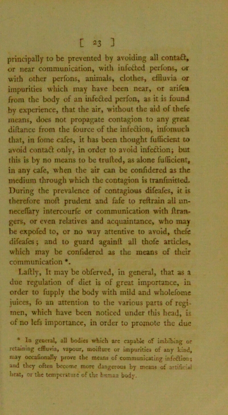 principally to be prevented by avoiding all contaQ:, or near communication, with infetted perfons, or with other perfons, animals, clothes, effluvia or impurities wliich may have been near, or arifeu from the body of an infeded perfon, as it is found by experience, that the air, without the aid of thefe means, does not propagate contagion to any great dillancc from the fource of the infedion, infoiuuch that, in feme cafes. It has been thought fufficiem to avoid contad only, in order to avoid infedion; but this is by no means to be trufted, as alone fuflicient, in any cafe, when the air can be confidered as the medium through which the contagion is tranfinitteJL During the prevalence of contagious difeafes, it is therefore moft prudent and fafe to reftrain all un- neceflary intercourfe or communication with ftran- gers, or even relatives and acquaintance, who may be expofed to, or no way attentive to avoid, thefe difeafes; and to guard againfl all thofe articles, which may be confidered as the means of their communication *. Laftly, It may be obferved, in general, that as a due regulation of diet is of great importance, in order to fupply the body with mild and wholefome juices, fo an attention to the various parts of regi- men, which have been noticed under this head, is of no lefs importance, in order to promote the due * la general, all bodies which arc capable of imbibing or retaining efflum, vapour, moillurc or impurltici of any kind, may occaConally prove the means of communicating infedllon; and they often become more dangerous by means of artifiri*i heat, or the tcmpcratuic'of the hnmaa body.