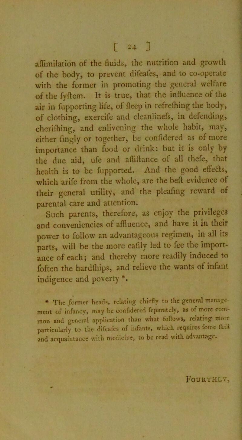 aflimilation of the fluids, the nutrition and growtli of the body, to prevent difeafes, and to co-operatc with the former in promoting the general welfare of the fyftem. It is true, that the influence of the air in fupporting life, of llcep in refrelhing the body, of clothing, exercife and cleanlinefs, in defending, cherifhing, and enlivening the whole habit, may, either fmgly or together, be confidered as of more importance than food or drink: but it is only by the due aid, ufe and affiflance of all thefe, that health is to be fupported. And the good effeds, which arife from the whole, are the bell evidence of their general utility, and the pleafing reward of parental care and attention. Such parents, therefore, as enjoy the privileges and conveniencies of affluence, and have it in their power to follow an advantageous regimen, in all its parts, will be the more eafily led to fee the import- ance of each; and thereby more readily induced to fbften the hardlhips, and relieve the wants of infant indigence and poverty *. * The former heads, relating chiefly to the general manage ment of infancy, ntay be confidered feparatcly, as of more com- mon and general application than what follows, relating morf particularly to the difeafes of infants, which requires fome ikiH and acquaintance with medicine, to be read with advantage. Fourthly,