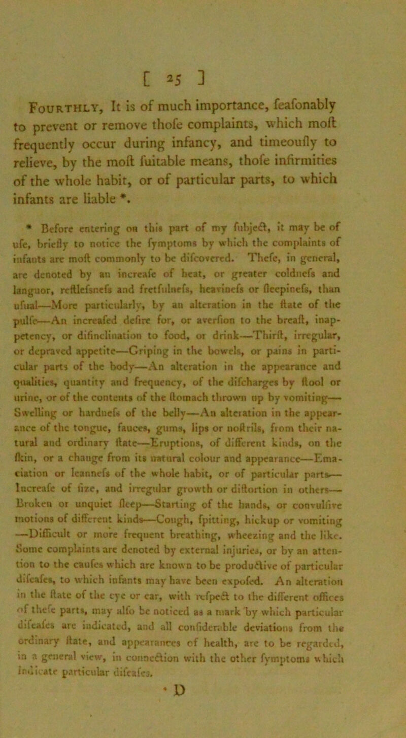 Fourthly, It is of much importance, feafonably to prevent or remove thofe complaints, which mofl frequently occur during infancy, and timeoufly to relieve, by the moft fuitable means, thofe infirmities of the whole habit, or of particular parts, to which infants are liable *. * Before entenng on this part of my fuhjcft, It may be of ufe, briefly to notice the fymptoms by vrhich the complaints of infants arc moft commonly to be difcoscred. Thefe, in general, arc denoted by an increafe of beat, or greater coldncfs and languor, reftlcfsnefs and fretfnlnef*, heavinefs or flceplncfs, than ufual—More particularly, by an alteration in the ftatc of the pulfe—An increafed defire for, or averfion to the breaft, inap- petcncy, or difinclination to food, or drink—Thirft, irregular, or depraved appetite—Griping in the bowels, or pains in parti- cular parti of the body—An alteration in the appearance and qiulitics quantity and frequency, of the difeharges by ftool or urine, or of the contents of the ftomach thrown up by vomiting—— Swelling or hardnefs of the belly—An alteration in the appear- ance of the tongue, fauces, gums, lips or noftrils, from their na- tural and ordinary ftatc—Eruptions, of different kinds, on the fltin, or a change from its natural colour and appearance—Ema- ciation or Icannefs of the whole habit, or of particular parts.— Increafe of fire, and irregubr growth or diftortion in others— Broken or unquiet fleep—Starting of the hands, or convuliire motions of different kinds—Cough, fpitting, hickup or vomiting —Diflicult or more frequent breathing, wheezing and the like. Some compLiints arc denoted by external Injuries, or by an atten- tion to the caufes which are known to be produfUve of particular difeafes, to which infants may have been expofed. An alteration in the ftatc of the tyc or car, with refpeft to the diflercnt offices nf thefe parts, may alfo be noticed as a mark liy which particular difeafes are indicated, and all confidcrable deviations from th« ordinary ifate, and appearances of health, arc to be regarded, in a general view, in connection with the other fymptoms uliich indicate p.irticiilar difcafcj.