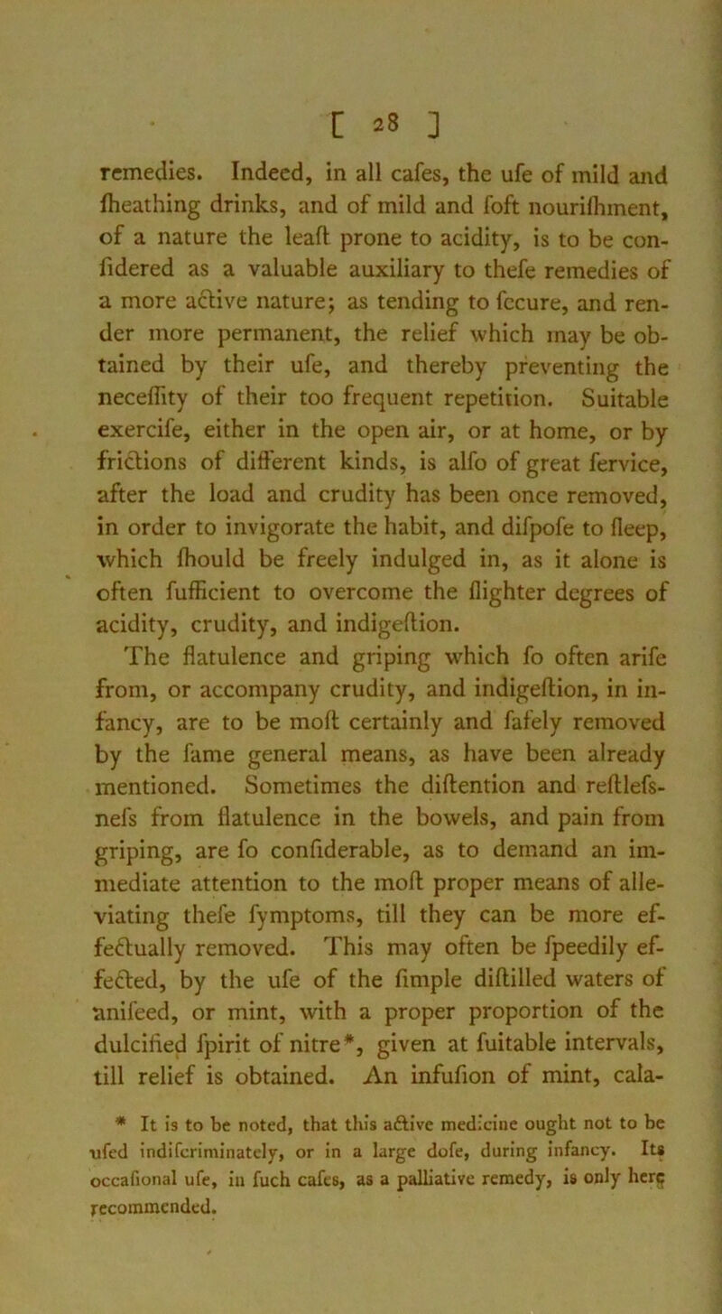 remedies. Indeed, in all cafes, the ufe of mild and fheathing drinks, and of mild and foft nouriflnnent, of a nature the lead prone to acidity, is to be con- fidered as a valuable auxiliary to thefe remedies of a more aclive nature; as tending to fccure, and ren- der more permanent, the relief which may be ob- tained by their ufe, and thereby preventing the neceflity of their too frequent repetition. Suitable exercife, either in the open air, or at home, or by friclions of different kinds, is alfo of great fervice, after the load and crudity has been once removed, in order to invigorate the habit, and difpofe to fleep, which Ihould be freely indulged in, as it alone is often fufficient to overcome the llighter degrees of acidity, crudity, and indigeftion. The flatulence and griping which fo often arife from, or accompany crudity, and indigeftion, in in- fancy, are to be moft certainly and fafely removed by the fame general means, as have been already mentioned. Sometimes the diftention and reftlefs- nefs from flatulence in the bowels, and pain from griping, are fo confiderable, as to demand an im- mediate attention to the moft proper means of alle- viating thefe fymptoms, till they can be more ef- fe<ftually removed. This may often be fpeedily ef- fected, by the ufe of the Ample diftilled waters of anifeed, or mint, with a proper proportion of the dulcified fpirit of nitre*, given at fuitable intervals, till relief is obtained. An infufion of mint, cala- * It is to be noted, that this aftive medicine ought not to be \ifed indifcriminately, or in a large dole, during infancy. Its occafional ufe, iu fuch cafes, as a palliative remedy, is only hcr<; recommended.