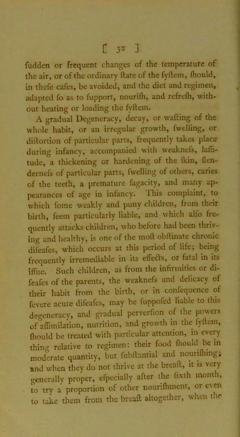 fudden or frequent changes of the temperature of the air, or of the ordinary itate of the fyllem, Ihould, in thefe cafes, be avoided, and the diet and regimen, adapted fo as to fupport, nourifh, and refrefh, with- out heating or loading the fyftem. A gradual Degeneracy, decay, or wafting of the whole habit, or an irregular growth, Iwelling, or diftortion of particular parts, frequently takes place during infancy, accompanied with weaknefs, lafii- tude, a thickening or hardening of the (kin, llen- dernefs of particular parts, fwelling of others, caries of the teeth, a premature fagacity, and many ap- pearances of age in infancy. Ihis complaint, to which fome weakly and puny children, from their birth, feem particularly liable, and which alfo fre- quently attacks children, who before had been thriv- ing and healthy, is one of the moft obftinate chronic difeafes, which occurs at this period of life; being frequently irremediable in its efFeGs, or fatal in its iflfue. Such children, as from the infirmities or di- feafes of the parents, the weaknefs and delicacy of their habit from the birth, or in confequence of fevere acute difeafes, may be fuppofed liable to this degeneracy, and gradual perverfion of the powers of aftimilation, nutrition, and growth in the fyftem, ftiould be treated with particular attention, m every thing relative to regimen; their food lliould be in moderate quantity, but fubftantial and nourifhlng; and when they do not thrive at the breaft, it is very generally proper, efpecially after the hxth month, to try a proportion of other nourlfliment, or even to take them from the breaft altogether, when the