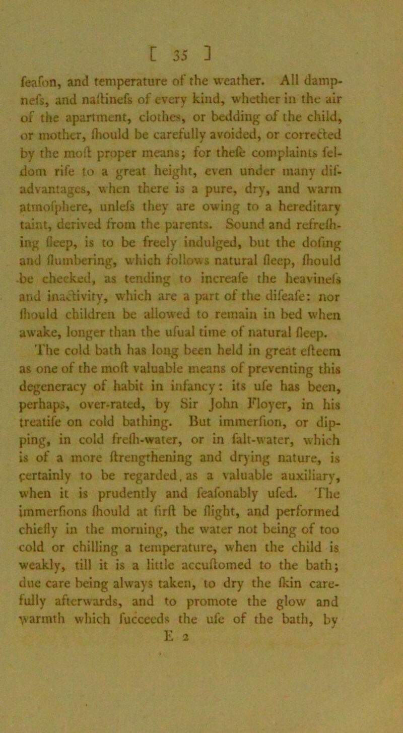 feafon, and temperature of the weather. All damp- nefs, and nalUnefs of every kind, whether in the air of the apartment, clothes, or bedding of the child, or mother, Ihould be carefully avoided, or corrected by the mod proper means; for thefe complaints fel- dom rife to a great height, even under many dif- advantagcs, \^hen there is a pure, dry, and warm atmof})here, unid's they are owing to a hereditary taint, derived from the parents. Sound and refrdh- ing deep, is to be freely indulged, but the dofmg and numbering, which follows natural fleep, fliould .be checked, as tending to increafe the heavinds and inacfivity, which are a part of the difeafe: nor ihould children be allowed to remain in bed w’hen awake, longer than the ufual time of natural fleep. The cold bath has long been held in great efteem as one of the mod valuable means of preventing this degeneracy of habit in infancy: its ufe has been, perhaps, over-rated, by Sir John Floyer, in his treatife on cold bathing. But immerfion, or dip- ping, in cold frelh-water, or in falt-water, which is of a more drengthening and drying nature, is pertainly to be regarded, as a valuable auxiliar)*, when it is prudently and feafonably ufed. The immerfions fliould at fird be flight, and performed chiefly in the morning, the water not being of too cold or chilling a temperature, when the child is weakly, till it is a little accudomed to the bath; due care being always taken, to dry the fkin care- fully afterwards, and to promote the glow and \varmth which fuccecds the ufe of the bath, by E 2