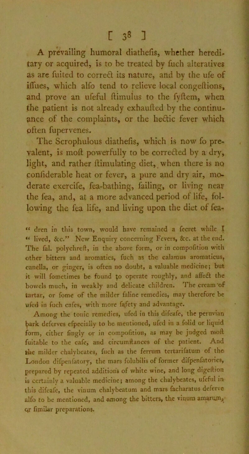 A prevailing humoral diathefis, whether heredi- tary or acquired, is to be treated by fuch alteratives as are fuited to correft its nature, and by the ufe of ilTues, which alfo tend to relieve local congeftions, and prove an ufeful ftimulus to the fyftem, when the patient is not already exhaufted by the continu- ance of the complaints, or the hedic fever which often fupervenes. The Scrophulous diathefis, which is now fo pre- valent, is moft powerfully to be corretled by a dry, light, and rather flirnulating diet, when there is no confiderable heat or fever, a pure and dry air, mo- derate exercife, fea-bathing, failing, or living near the fea, and, at a more advanced period of life, fol- bwing the fea life, and living upon the diet of fea- “ dren in tins town, would have remained a fccret while I “ lived, &c.” New Enquiry concerning Fevers, &c. at the end. The fal. polychreft, in the above form, or in compofitlon with other bitters and aromatics, fuch as the calamus aromaticus^ canella, or ginger, is often no doubt, a valuable medicine; but it will fometimes be found ;o operate roughly, and affeft the bowels much, in weakly and delicate children. The cream'of tartar, or fome of the milder faline remedies, may therefore be ufcd in fuch cafes, with more fafety and advantage. Among the tonic remedies, iifed in this difeafe, the periivian ^ark deftrves efpecially to be mentioned, ufed in a folid or liquid form, either fingly or in compofitlon, as may be judged moft fultable to the cafe, and circumftances of the patient. And the milder chalybeates, fucli as the ferrum tertarifatum of the London difpenfatory, the mars folubilis of former difpenfatorles, prepared by repeated additions of white wine, and long digeftion is certalnlv a valuable medicine; among the chalybeates, ufeful in tills difeafe, the vinum chalybeatum and mars facharatus deferve alfo to be mentioned, and among the bitters, the vinum amarumji qr fimilar preparations.