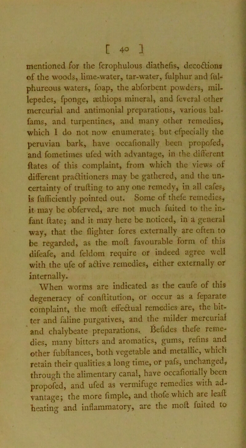 mentioned for the fcrophulous diathefis, decoftions of the woods, lime-water, tar-water, fulphur and ful- phureous waters, foap, the abforbent powders, mil- lepedes, fponge, scthiops mineral, and feveral other mercurial and antimonial preparations, various bal- fams, and turpentines, and many other remedies, which I do not now enumerate; but efpecially the Peruvian bark, have occafionally been propofed, and fometimes ufed with advantage, in the different ftates of this complaint, from which the views of different practitioners may be gathered, and the un- certainty of trufting to any one remedy, in all cafes, is fufficiently pointed out. Some of thefe remedies, it may be obferved, are not much fuited to the in- fant date; and it may here be noticed, in a general way, that the {lighter fores externally are often to be regarded, as the moil favourable form of this difeafe, and feldom require or indeed agree well with the ufe of aaive remedies, either externally or internally. When worms are indicated as the caufe of this degeneracy of conftitution, or occur as a feparate complaint, the moft effedual remedies are, the bit- ter and faline purgatives, and the milder mercurial and chalybeate preparations. Befides thefe reme- dies, many bitters and aromatics, gums, refms and other fubftances, both vegetable and metallic, which retain their qualities a long time, or pafs, unchanged, through the alimentary canal, have occafioiially been propofed, and ufed as vermifuge remedies with ad- vantage; the more fimple, and thofe wdiich are leaff heating and inflammatory, are the moft fuited to